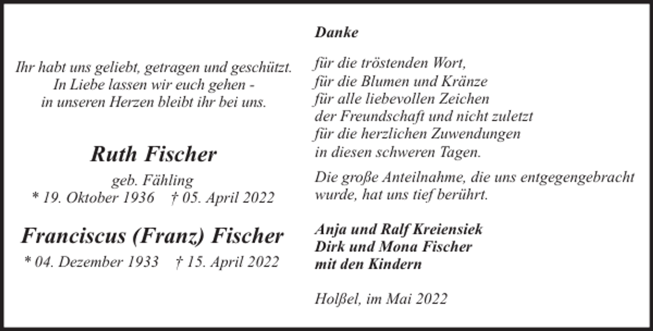 <p>Danke<br />Ihr habt uns geliebt, getragen und geschützt.<br />In Liebe lassen wir euch gehen in unseren Herzen bleibt ihr bei uns.</p><p>Ruth Fischer<br />geb. Fähling<br />* 19. Oktober 1936 † 05. April 2022</p><p>Franciscus (Franz) Fischer<br />* 04. Dezember 1933 † 15. April 2022</p><p>für die tröstenden Wort,<br />für die Blumen und Kränze<br />für alle liebevollen Zeichen<br />der Freundschaft und nicht zuletzt<br />für die herzlichen Zuwendungen<br />in diesen schweren Tagen.<br />Die große Anteilnahme, die uns entgegengebracht<br />wurde, hat uns tief berührt.<br />Anja und Ralf Kreiensiek<br />Dirk und Mona Fischer<br />mit den Kindern<br />Holßel, im Mai 2022</p>