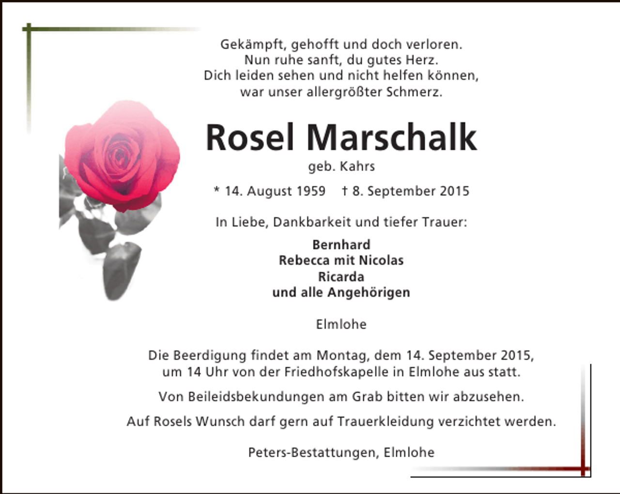 <p>Gekämpft, gehofft und doch verloren.<br />Nun ruhe sanft, du gutes Herz.<br />Dich leiden sehen und nicht helfen können,<br />war unser allergrößter Schmerz.</p><p>Rosel Marschalk<br />geb. Kahrs</p><p>* 14. August 1959</p><p>† 8. September 2015</p><p>In Liebe, Dankbarkeit und tiefer Trauer:<br />Bernhard<br />Rebecca mit Nicolas<br />Ricarda<br />und alle Angehörigen<br />Elmlohe<br />Die Beerdigung findet am Montag, dem 14. September 2015,<br />um 14 Uhr von der Friedhofskapelle in Elmlohe aus statt.<br />Von Beileidsbekundungen am Grab bitten wir abzusehen.<br />Auf Rosels Wunsch darf gern auf Trauerkleidung verzichtet werden.<br />Peters-Bestattungen, Elmlohe</p>