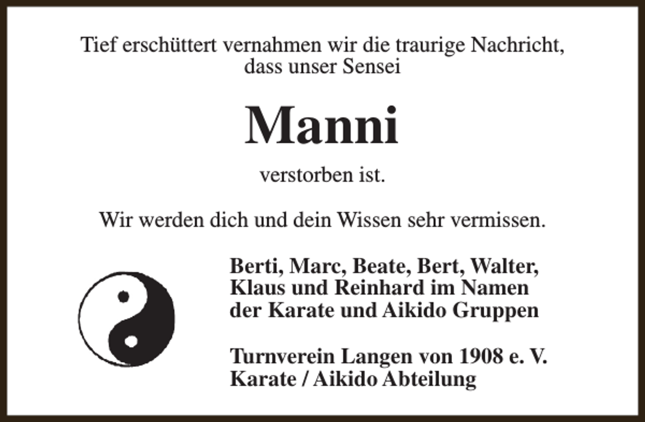 <p>Tief erschüttert vernahmen wir die traurige Nachricht,<br />dass unser Sensei</p><p>Manni<br />verstorben ist.</p><p>Wir werden dich und dein Wissen sehr vermissen.<br />Berti, Marc, Beate, Bert, Walter,<br />Klaus und Reinhard im Namen<br />der Karate und Aikido Gruppen<br />Turnverein Langen von 1908 e. V.<br />Karate / Aikido Abteilung</p>
