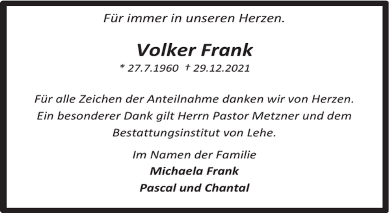 <p>Für immer in unseren Herzen.</p><p>Volker Frank</p><p>* 27.7.1960 † 29.12.2021</p><p>Für alle Zeichen der Anteilnahme danken wir von Herzen.<br />Ein besonderer Dank gilt Herrn Pastor Metzner und dem<br />Bestattungsinstitut von Lehe.<br />Im Namen der Familie<br />Michaela Frank<br />Pascal und Chantal</p>