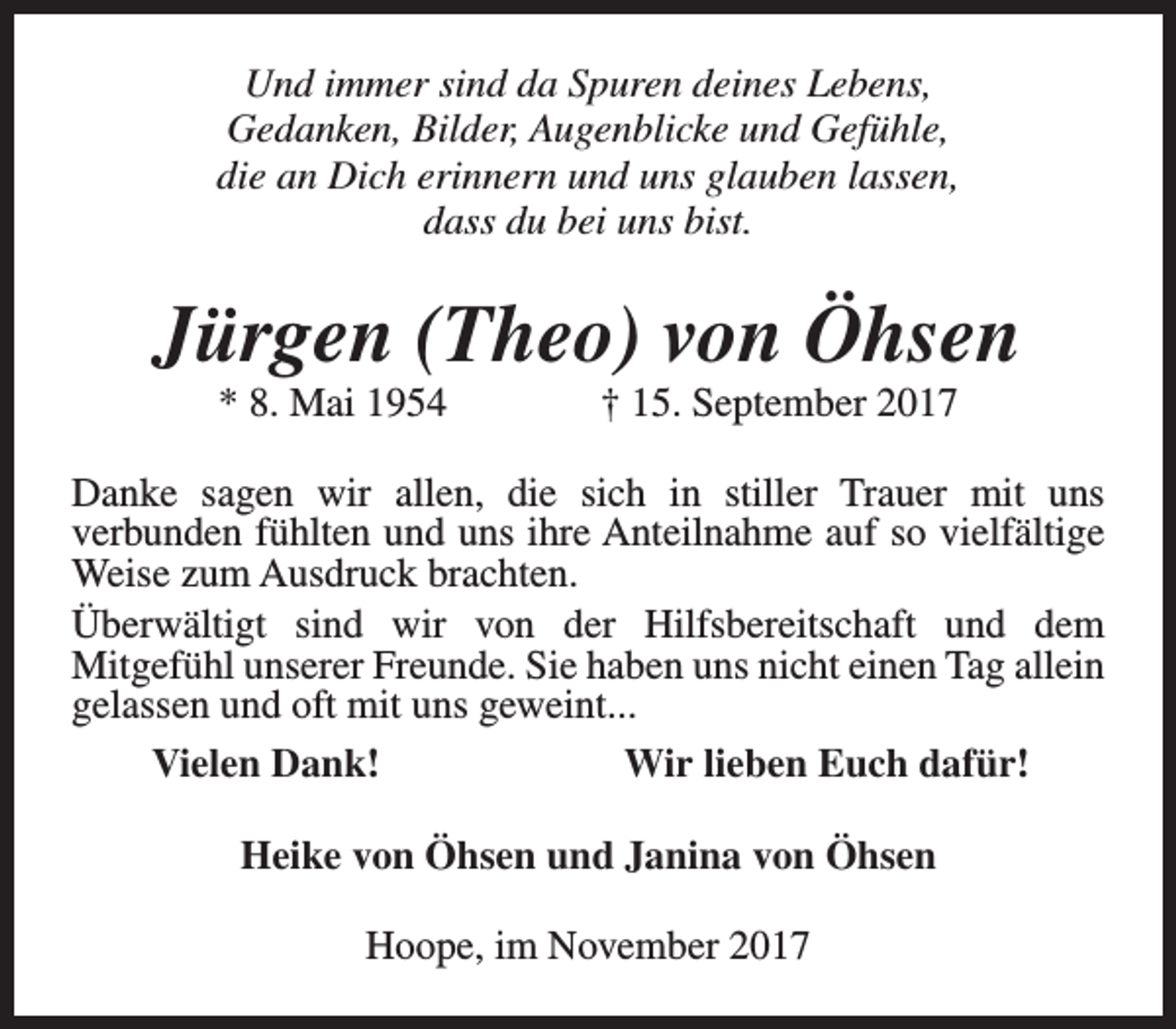 <p>Und immer sind da Spuren deines Lebens,<br />Gedanken, Bilder, Augenblicke und Gefühle,<br />die an Dich erinnern und uns glauben lassen,<br />dass du bei uns bist.</p><p>Jürgen (Theo) von Öhsen<br />* 8. Mai 1954</p><p>† 15. September 2017</p><p>Danke sagen wir allen, die sich in stiller Trauer mit uns<br />verbunden fühlten und uns ihre Anteilnahme auf so vielfältige<br />Weise zum Ausdruck brachten.<br />Überwältigt sind wir von der Hilfsbereitschaft und dem<br />Mitgefühl unserer Freunde. Sie haben uns nicht einen Tag allein<br />gelassen und oft mit uns geweint...<br />Vielen Dank!<br />Wir lieben Euch dafür!<br />Heike von Öhsen und Janina von Öhsen<br />Hoope, im November 2017</p>
