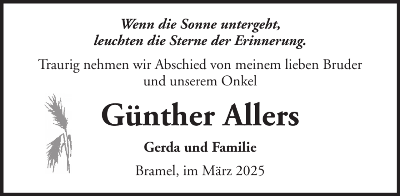 <p>Wenn die Sonne untergeht,<br />leuchten die Sterne der Erinnerung.<br />Traurig nehmen wir Abschied von meinem lieben Bruder<br />und unserem Onkel</p><p>Günther Allers<br />Gerda und Familie<br />Bramel, im März 2025</p>