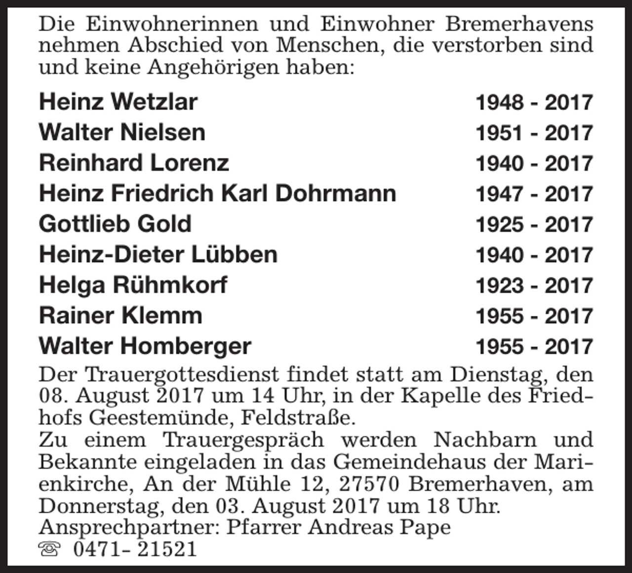 <p>Die Einwohnerinnen und Einwohner Bremerhavens<br />nehmen Abschied von Menschen, die verstorben sind<br />und keine Angehörigen haben:</p>
<p>Heinz Wetzlar<br />Walter Nielsen<br />Reinhard Lorenz<br />Heinz Friedrich Karl Dohrmann<br />Gottlieb Gold<br />Heinz-Dieter Lübben<br />Helga Rühmkorf<br />Rainer Klemm<br />Walter Homberger</p>
<p>1948 - 2017<br />1951 - 2017<br />1940 - 2017<br />1947 - 2017<br />1925 - 2017<br />1940 - 2017<br />1923 - 2017<br />1955 - 2017<br />1955 - 2017<br />Der Trauergottesdienst findet statt am Dienstag, den<br />08. August 2017 um 14 Uhr, in der Kapelle des Friedhofs Geestemünde, Feldstraße.<br />Zu einem Trauergespräch werden Nachbarn und<br />Bekannte eingeladen in das Gemeindehaus der Marienkirche, An der Mühle 12, 27570 Bremerhaven, am<br />Donnerstag, den 03. August 2017 um 18 Uhr.<br />Ansprechpartner: Pfarrer Andreas Pape<br />s 0471- 21521</p>