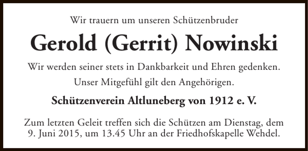 <p>Wir trauern um unseren Schützenbruder</p><p>Gerold (Gerrit) Nowinski<br />Wir werden seiner stets in Dankbarkeit und Ehren gedenken.<br />Unser Mitgefühl gilt den Angehörigen.</p><p>Schützenverein Altluneberg von 1912 e. V.<br />Zum letzten Geleit treffen sich die Schützen am Dienstag, dem<br />9. Juni 2015, um 13.45 Uhr an der Friedhofskapelle Wehdel.</p>