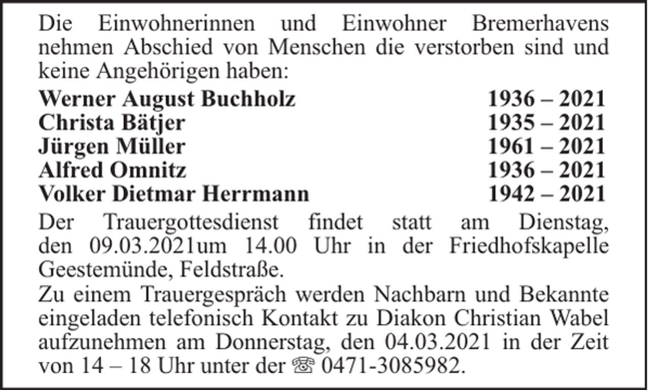 <p>Die Einwohnerinnen und Einwohner Bremerhavens<br />nehmen Abschied von Menschen die verstorben sind und<br />keine Angehörigen haben:<br />Werner August Buchholz<br />1936 – 2021<br />Christa Bätjer<br />1935 – 2021<br />Jürgen Müller<br />1961 – 2021<br />Alfred Omnitz<br />1936 – 2021<br />Volker Dietmar Herrmann<br />1942 – 2021<br />Der Trauergottesdienst findet statt am Dienstag,<br />den 09.03.2021um 14.00 Uhr in der Friedhofskapelle<br />Geestemünde, Feldstraße.<br />Zu einem Trauergespräch werden Nachbarn und Bekannte<br />eingeladen telefonisch Kontakt zu Diakon Christian Wabel<br />aufzunehmen am Donnerstag, den 04.03.2021 in der Zeit<br />von 14 – 18 Uhr unter der 0471-3085982.</p>