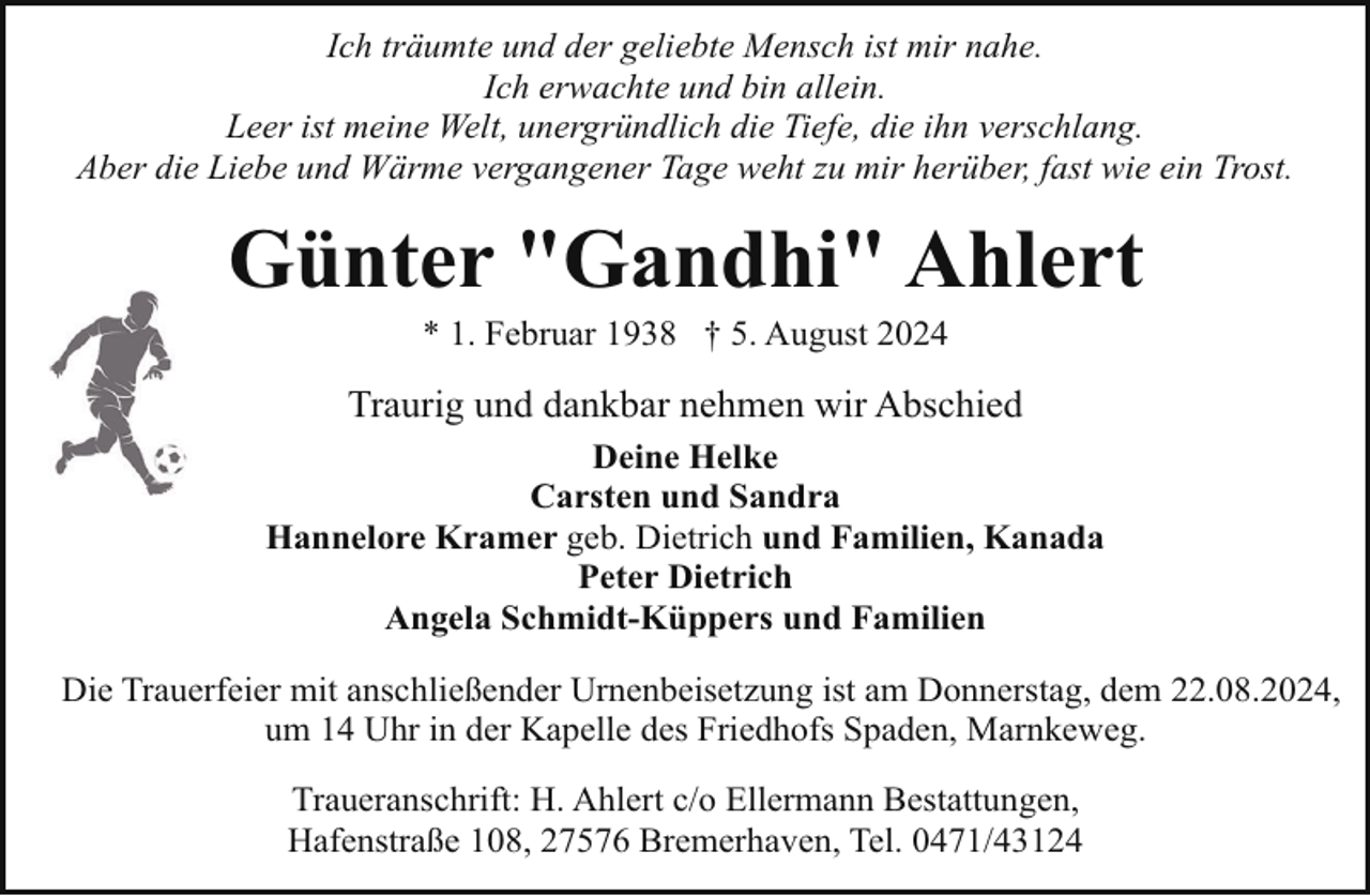 <p>Ich träumte und der geliebte Mensch ist mir nahe.<br />Ich erwachte und bin allein.<br />Leer ist meine Welt, unergründlich die Tiefe, die ihn verschlang.<br />Aber die Liebe und Wärme vergangener Tage weht zu mir herüber, fast wie ein Trost.</p><p>Günter "Gandhi" Ahlert<br />* 1. Februar 1938 † 5. August 2024</p><p>Traurig und dankbar nehmen wir Abschied<br />Deine Helke<br />Carsten und Sandra<br />Hannelore Kramer geb. Dietrich und Familien, Kanada<br />Peter Dietrich<br />Angela Schmidt-Küppers und Familien<br />Die Trauerfeier mit anschließender Urnenbeisetzung ist am Donnerstag, dem 22.08.2024,<br />um 14 Uhr in der Kapelle des Friedhofs Spaden, Marnkeweg.<br />Traueranschrift: H. Ahlert c/o Ellermann Bestattungen,<br />Hafenstraße 108, 27576 Bremerhaven, Tel. 0471/43124</p>