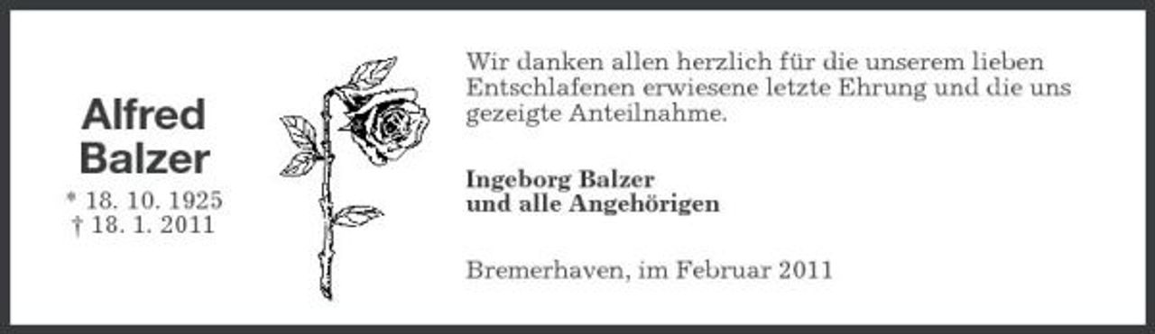 <p>Alfred Balzer<br />* 18. 10. 1925 † 18. 1. 2011</p><p>Wir danken allen herzlich für die unserem lieben Entschlafenen erwiesene letzte Ehrung und die uns gezeigte Anteilnahme. Ingeborg Balzer und alle Angehörigen Bremerhaven, im Februar 2011</p>