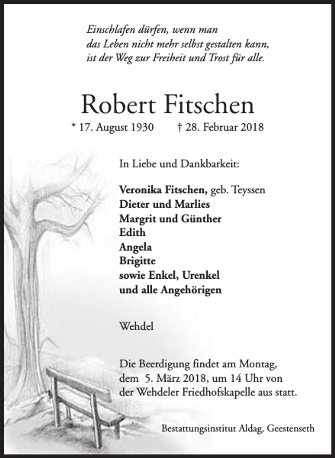 <p>Einschlafen dürfen, wenn man<br />das Leben nicht mehr selbst gestalten kann,<br />ist der Weg zur Freiheit und Trost für alle.</p><p>Robert Fitschen</p><p>* 17. August 1930</p><p>† 28. Februar 2018</p><p>In Liebe und Dankbarkeit:<br />Veronika Fitschen, geb. Teyssen<br />Dieter und Marlies<br />Margrit und Günther<br />Edith<br />Angela<br />Brigitte<br />sowie Enkel, Urenkel<br />und alle Angehörigen<br />Wehdel<br />Die Beerdigung findet am Montag,<br />dem 5. März 2018, um 14 Uhr von<br />der Wehdeler Friedhofskapelle aus statt.<br />Bestattungsinstitut Aldag, Geestenseth</p>