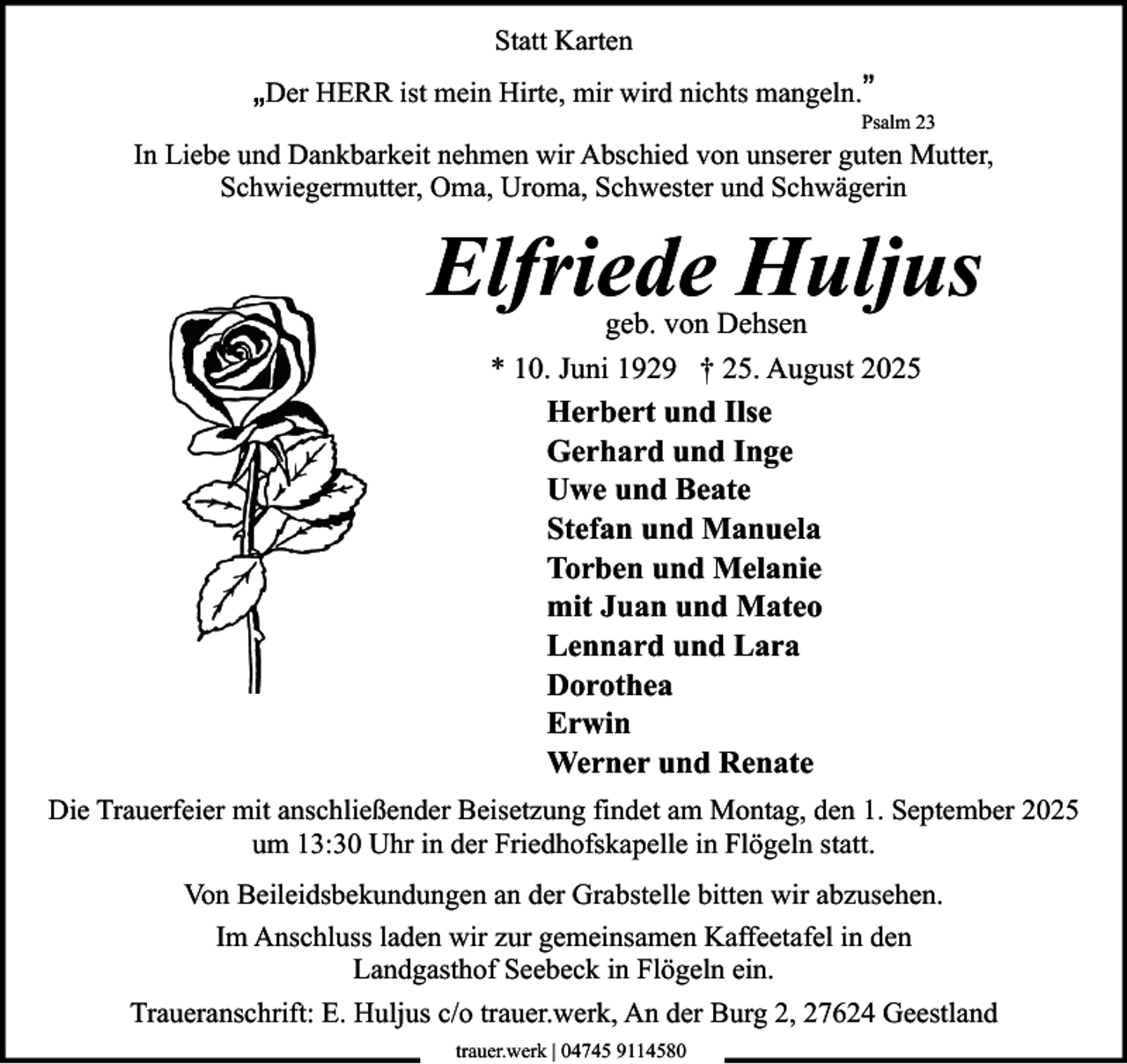 <p>Statt Karten</p><p>„Der HERR ist mein Hirte, mir wird nichts mangeln.”<br />Psalm 23</p><p>In Liebe und Dankbarkeit nehmen wir Abschied von unserer guten Mutter,<br />Schwiegermutter, Oma, Uroma, Schwester und Schwägerin</p><p>Elfriede Huljus<br />geb. von Dehsen<br />* 10. Juni 1929 † 25. August 2025<br />Herbert und Ilse<br />Gerhard und Inge<br />Uwe und Beate<br />Stefan und Manuela<br />Torben und Melanie<br />mit Juan und Mateo<br />Lennard und Lara<br />Dorothea<br />Erwin<br />Werner und Renate</p><p>Die Trauerfeier mit anschließender Beisetzung findet am Montag, den 1. September 2025<br />um 13:30 Uhr in der Friedhofskapelle in Flögeln statt.<br />Von Beileidsbekundungen an der Grabstelle bitten wir abzusehen.<br />Im Anschluss laden wir zur gemeinsamen Kaffeetafel in den<br />Landgasthof Seebeck in Flögeln ein.<br />Traueranschrift: E. Huljus c/o trauer.werk, An der Burg 2, 27624 Geestland<br />trauer.werk | 04745 9114580</p>