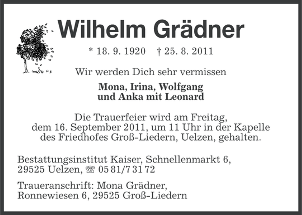 <p>Wilhelm Grädner<br />* 18. 9. 1920</p><p>† 25. 8. 2011</p><p>Wir werden Dich sehr vermissen<br />Mona, Irina, Wolfgang<br />und Anka mit Leonard<br />Die Trauerfeier wird am Freitag,<br />dem 16. September 2011, um 11 Uhr in der Kapelle<br />des Friedhofes Groß-Liedern, Uelzen, gehalten.<br />Bestattungsinstitut Kaiser, Schnellenmarkt 6,<br />29525 Uelzen, 05 81/7 31 72<br />Traueranschrift: Mona Grädner,<br />Ronnewiesen 6, 29525 Groß-Liedern</p>