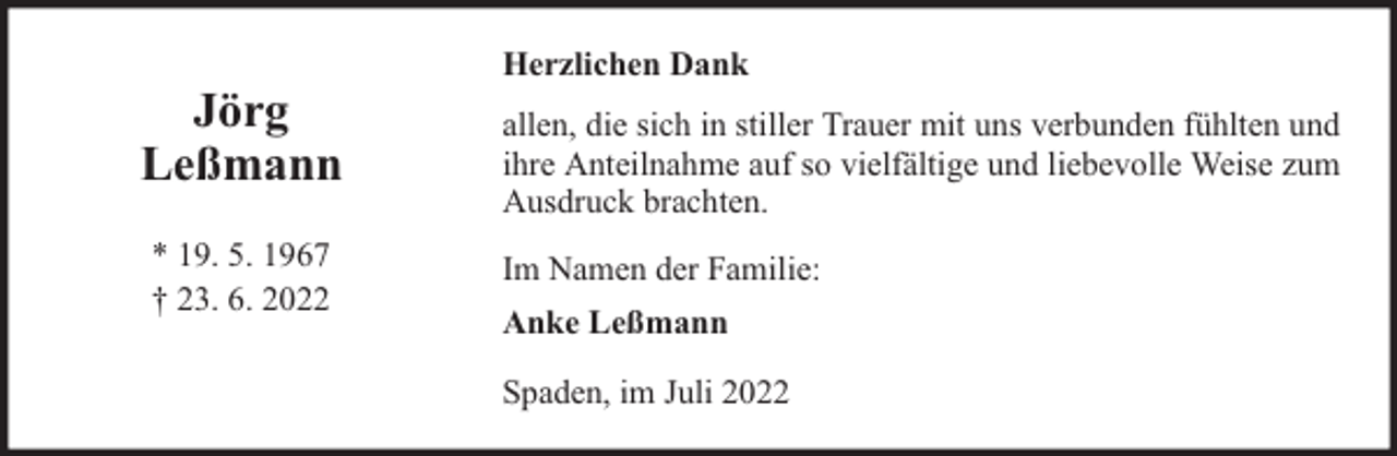 <p>Jörg<br />Leßmann<br />* 19. 5. 1967<br />† 23. 6. 2022</p><p>Herzlichen Dank<br />allen, die sich in stiller Trauer mit uns verbunden fühlten und<br />ihre Anteilnahme auf so vielfältige und liebevolle Weise zum<br />Ausdruck brachten.<br />Im Namen der Familie:<br />Anke Leßmann<br />Spaden, im Juli 2022</p>