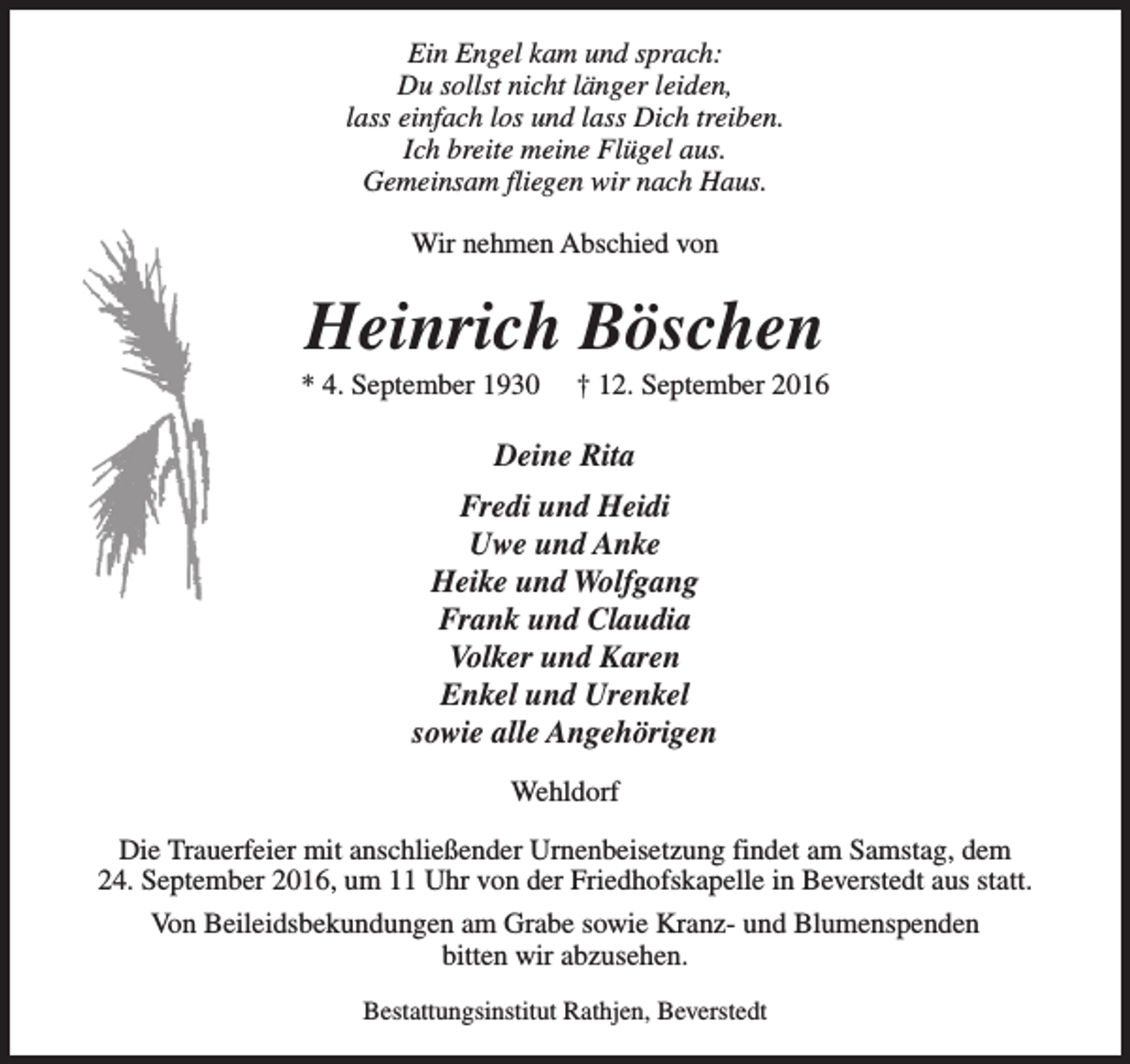 <p>Ein Engel kam und sprach:<br />Du sollst nicht länger leiden,<br />lass einfach los und lass Dich treiben.<br />Ich breite meine Flügel aus.<br />Gemeinsam fliegen wir nach Haus.<br />Wir nehmen Abschied von</p><p>Heinrich Böschen</p><p>* 4. September 1930</p><p>† 12. September 2016</p><p>Deine Rita<br />Fredi und Heidi<br />Uwe und Anke<br />Heike und Wolfgang<br />Frank und Claudia<br />Volker und Karen<br />Enkel und Urenkel<br />sowie alle Angehörigen<br />Wehldorf<br />Die Trauerfeier mit anschließender Urnenbeisetzung findet am Samstag, dem<br />24. September 2016, um 11 Uhr von der Friedhofskapelle in Beverstedt aus statt.<br />Von Beileidsbekundungen am Grabe sowie Kranz- und Blumenspenden<br />bitten wir abzusehen.<br />Bestattungsinstitut Rathjen, Beverstedt</p>