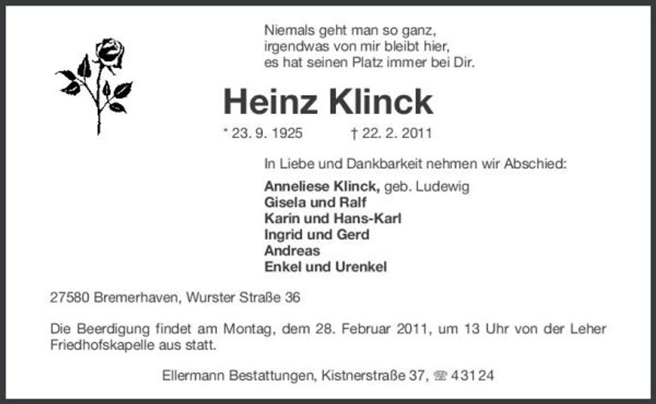 <p>Niemals geht man so ganz,<br />irgendwas von mir bleibt hier,<br />es hat seinen Platz immer bei Dir.<br />Heinz Klinck<br />* 23. 9. 1925 † 22. 2. 2011<br />In Liebe und Dankbarkeit nehmen wir Abschied:<br />Anneliese Klinck, geb. Ludewig<br />Gisela und Ralf<br />Karin und Hans-Karl<br />Ingrid und Gerd<br />Andreas<br />Enkel und Urenkel<br />27580 Bremerhaven, Wurster Straße 36<br />Die Beerdigung findet am Montag, dem 28. Februar 2011, um 13 Uhr von der Leher Friedhofskapelle aus statt.<br />Ellermann Bestattungen, Kistnerstraße 37, T 4 31 24</p>