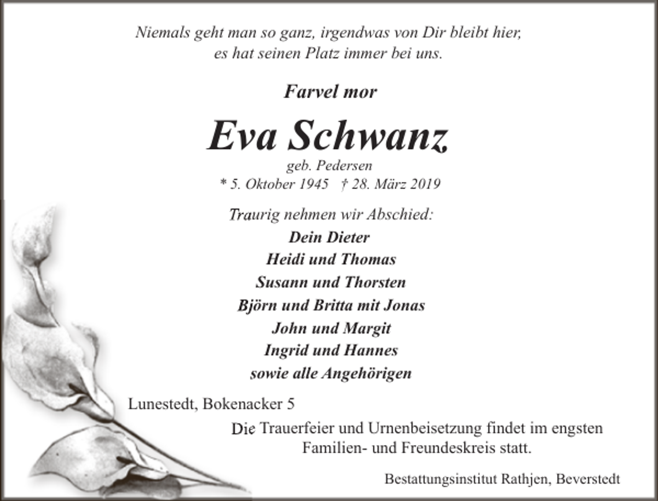 <p>Niemals geht man so ganz, irgendwas von Dir bleibt hier,<br />es hat seinen Platz immer bei uns.</p><p>Farvel mor</p><p>Eva Schwanz<br />geb. Pedersen<br />* 5. Oktober 1945 † 28. März 2019</p><p>Traurig nehmen wir Abschied:<br />Dein Dieter<br />Heidi und Thomas<br />Susann und Thorsten<br />Bjjörn und Britta mit Jonas<br />John und Margit<br />Ingrid und Hannes<br />ssowie alle Angehörigen<br />Lunestedt, Bokenacker 5<br />Diee Trauerfeier und Urnenbeisetzung findet im engsten<br />Familien- und Freundeskreis statt.<br />Bestattungsinstitut Rathjen, Beverstedt</p>