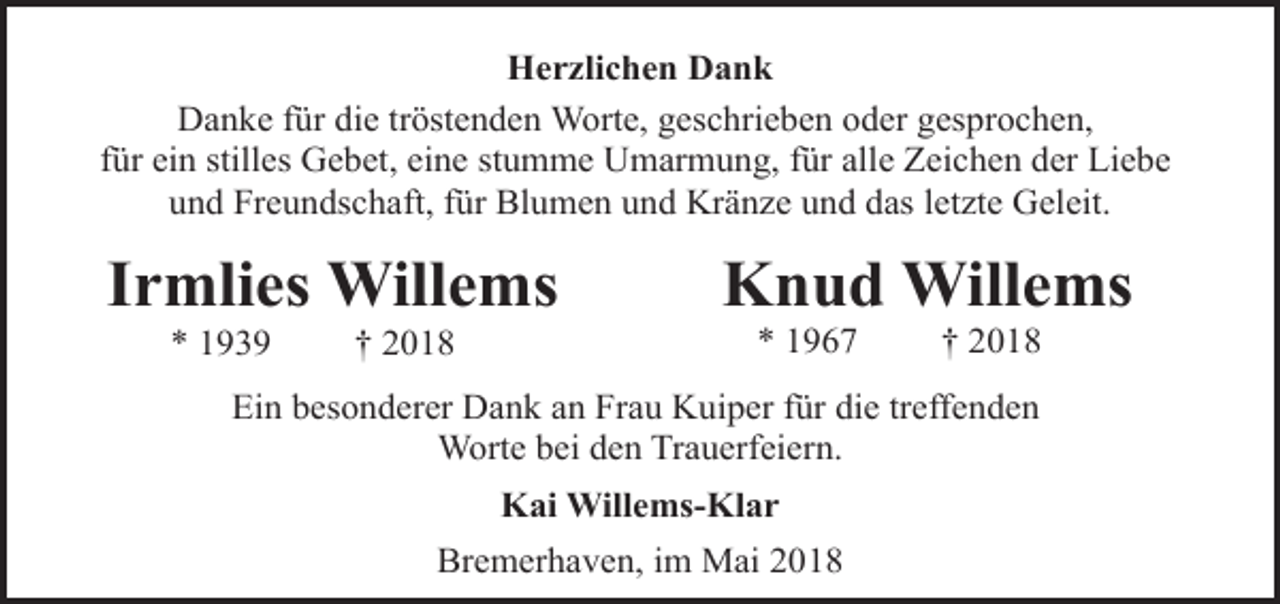 <p>Herzlichen Dank<br />Danke für die tröstenden Worte, geschrieben oder gesprochen,<br />für ein stilles Gebet, eine stumme Umarmung, für alle Zeichen der Liebe<br />und Freundschaft, für Blumen und Kränze und das letzte Geleit.</p><p>Irmlies Willems<br />* 1939</p><p>† 2018</p><p>Knud Willems<br />* 1967</p><p>† 2018</p><p>Ein besonderer Dank an Frau Kuiper für die treffenden<br />Worte bei den Trauerfeiern.<br />Kai Willems-Klar<br />Bremerhaven, im Mai 2018</p>