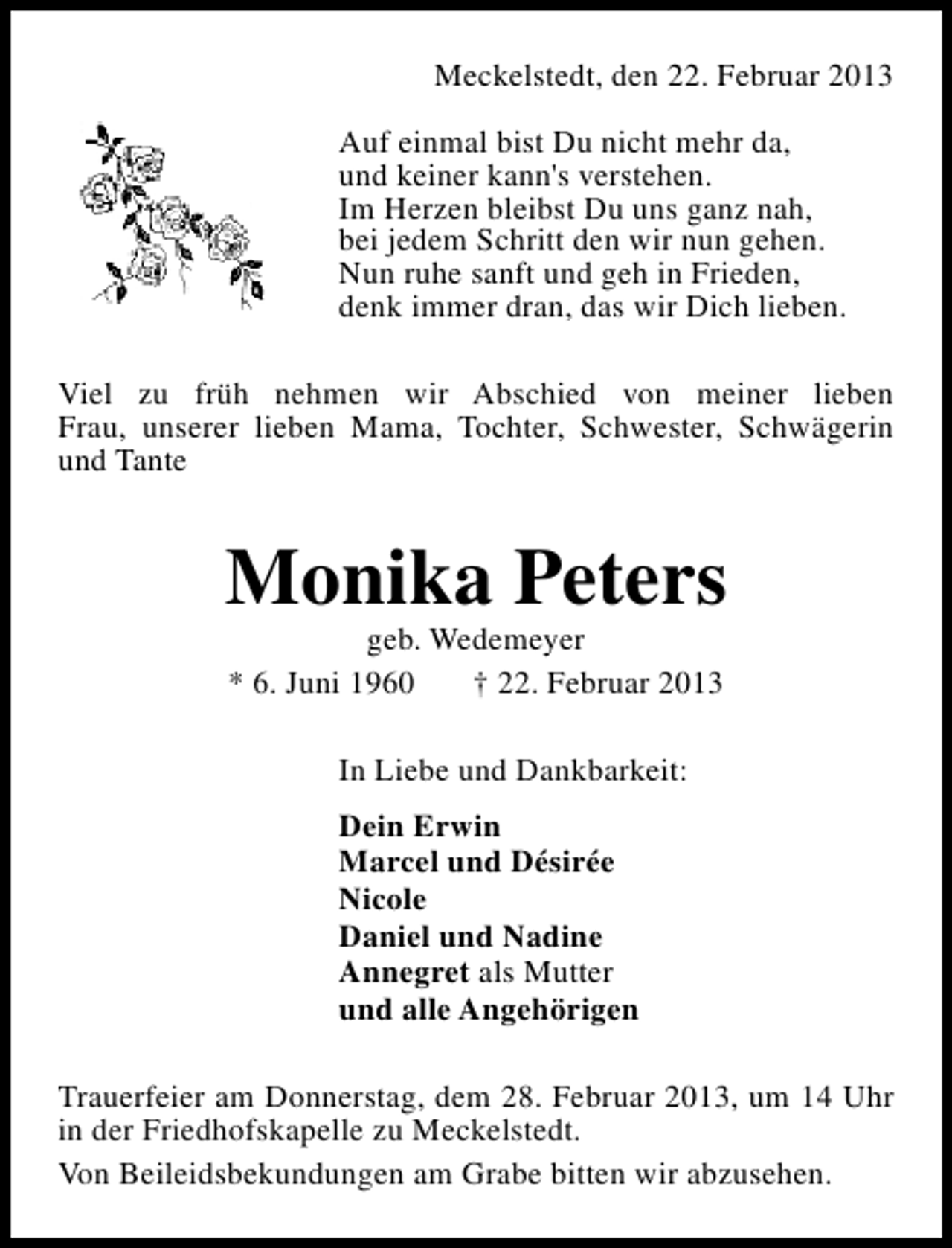 <p>Meckelstedt, den 22. Februar 2013<br />Auf einmal bist Du nicht mehr da,<br />und keiner kann's verstehen.<br />Im Herzen bleibst Du uns ganz nah,<br />bei jedem Schritt den wir nun gehen.<br />Nun ruhe sanft und geh in Frieden,<br />denk immer dran, das wir Dich lieben.<br />Viel zu früh nehmen wir Abschied von meiner lieben<br />Frau, unserer lieben Mama, Tochter, Schwester, Schwägerin<br />und Tante</p><p>Monika Peters<br />geb. Wedemeyer<br />* 6. Juni 1960<br />† 22. Februar 2013<br />In Liebe und Dankbarkeit:<br />Dein Erwin<br />Marcel und Désirée<br />Nicole<br />Daniel und Nadine<br />Annegret als Mutter<br />und alle Angehörigen<br />Trauerfeier am Donnerstag, dem 28. Februar 2013, um 14 Uhr<br />in der Friedhofskapelle zu Meckelstedt.<br />Von Beileidsbekundungen am Grabe bitten wir abzusehen.</p>