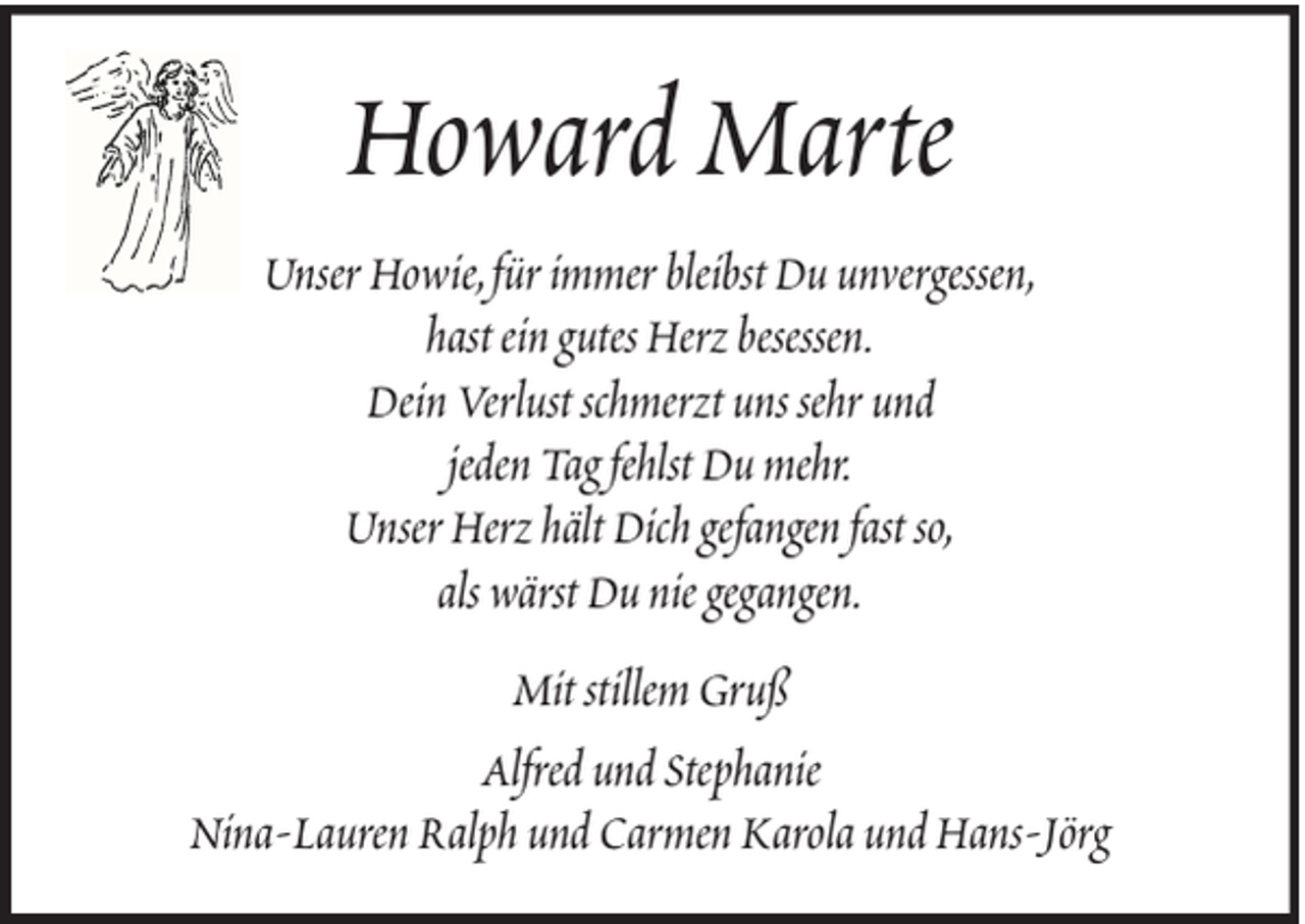 <p>Howard Marte<br />Unser Howie, für immer bleibst Du unvergessen,<br />hast ein gutes Herz besessen.<br />Dein Verlust schmerzt uns sehr und<br />jeden Tag fehlst Du mehr.<br />Unser Herz hält Dich gefangen fast so,<br />als wärst Du nie gegangen.<br />Mit stillem Gruß<br />Alfred und Stephanie<br />Nina-Lauren Ralph und Carmen Karola und Hans-Jörg</p>