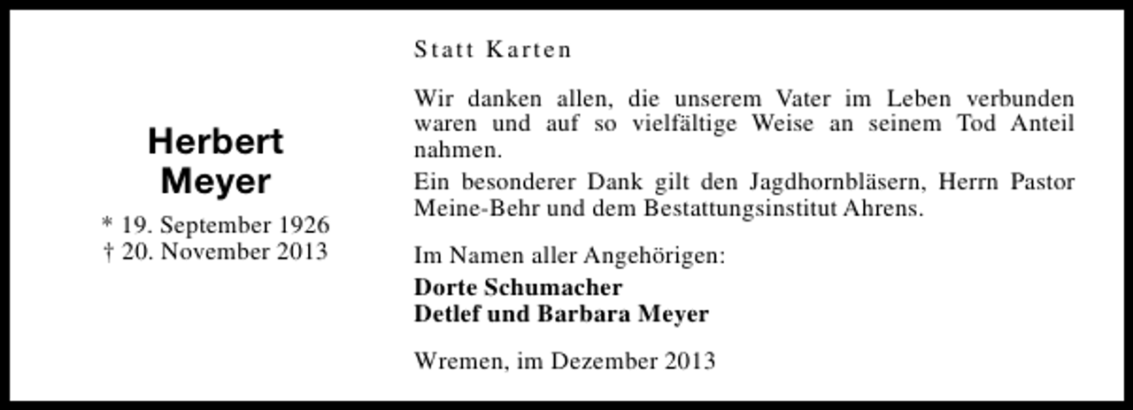 <p>Statt Karten</p><p>Herbert<br />Meyer<br />* 19. September 1926<br />† 20. November 2013</p><p>Wir danken allen, die unserem Vater im Leben verbunden<br />waren und auf so vielfältige Weise an seinem Tod Anteil<br />nahmen.<br />Ein besonderer Dank gilt den Jagdhornbläsern, Herrn Pastor<br />Meine-Behr und dem Bestattungsinstitut Ahrens.<br />Im Namen aller Angehörigen:<br />Dorte Schumacher<br />Detlef und Barbara Meyer<br />Wremen, im Dezember 2013</p>