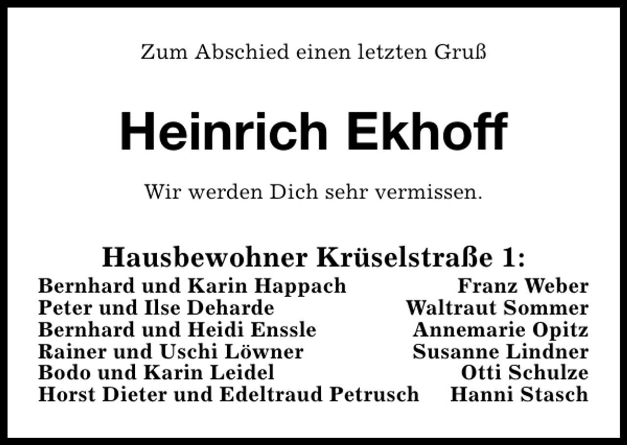 <p>Zum Abschied einen letzten Gruß</p><p>Heinrich Ekhoff<br />Wir werden Dich sehr vermissen.</p><p>Hausbewohner Krüselstraße 1:</p><p>Bernhard und Karin Happach<br />Franz Weber<br />Peter und Ilse Deharde<br />Waltraut Sommer<br />Bernhard und Heidi Enssle<br />Annemarie Opitz<br />Rainer und Uschi Löwner<br />Susanne Lindner<br />Bodo und Karin Leidel<br />Otti Schulze<br />Horst Dieter und Edeltraud Petrusch Hanni Stasch</p>