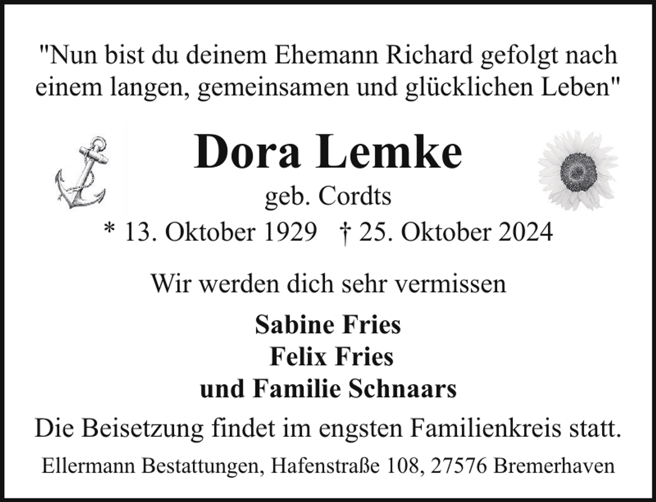 <p>"Nun bist du deinem Ehemann Richard gefolgt nach<br />einem langen, gemeinsamen und glücklichen Leben"</p><p>Dora Lemke</p><p>geb. Cordts<br />* 13. Oktober 1929 † 25. Oktober 2024<br />Wir werden dich sehr vermissen<br />Sabine Fries<br />Felix Fries<br />und Familie Schnaars<br />Die Beisetzung findet im engsten Familienkreis statt.<br />Ellermann Bestattungen, Hafenstraße 108, 27576 Bremerhaven</p>