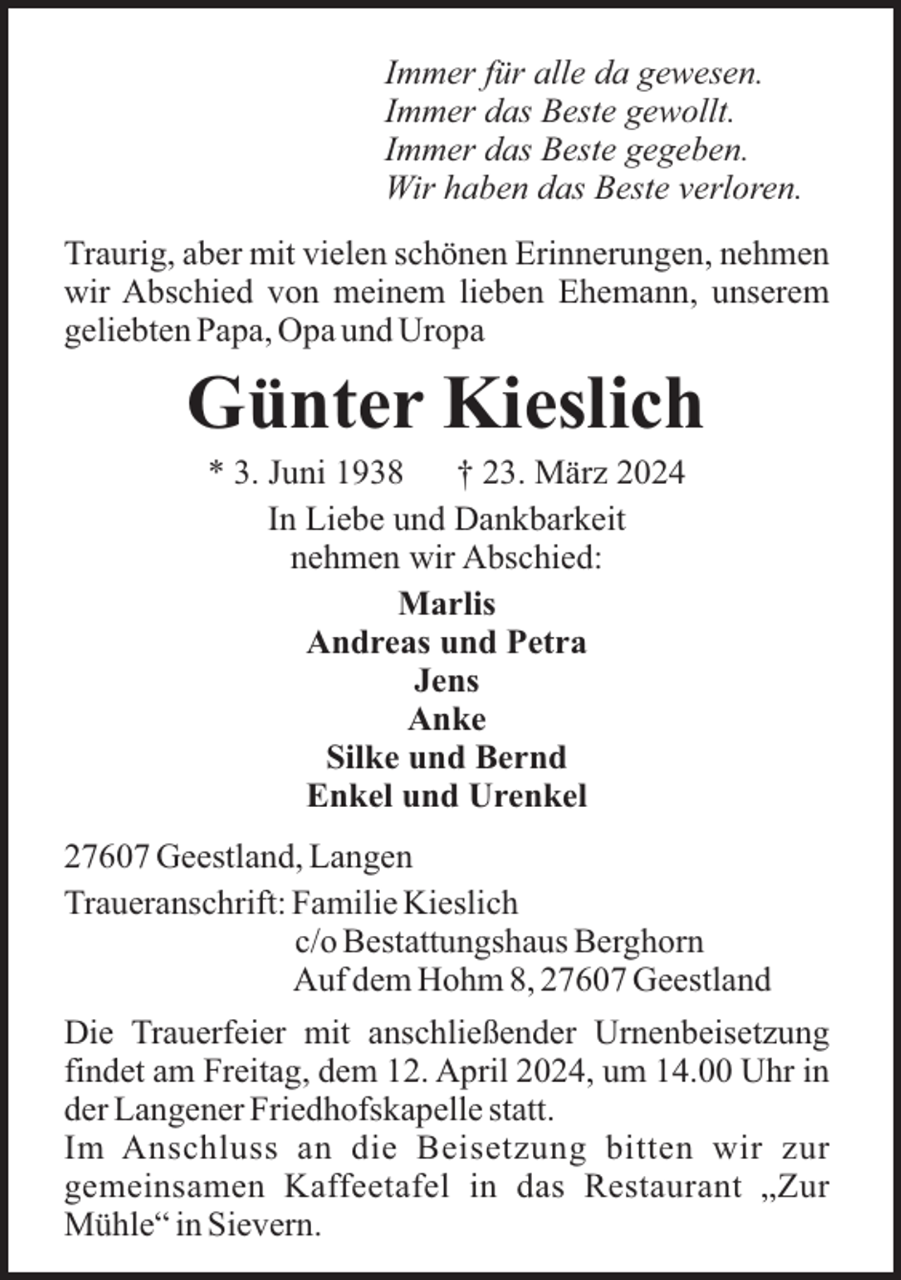 <p>Immer für alle da gewesen.<br />Immer das Beste gewollt.<br />Immer das Beste gegeben.<br />Wir haben das Beste verloren.<br />Traurig, aber mit vielen schönen Erinnerungen, nehmen<br />wir Abschied von meinem lieben Ehemann, unserem<br />geliebten Papa, Opa und Uropa</p><p>Günter Kieslich<br />* 3. Juni 1938<br />† 23. März 2024<br />In Liebe und Dankbarkeit<br />nehmen wir Abschied:<br />Marlis<br />Andreas und Petra<br />Jens<br />Anke<br />Silke und Bernd<br />Enkel und Urenkel<br />27607 Geestland, Langen<br />Traueranschrift: Familie Kieslich<br />c/o Bestattungshaus Berghorn<br />Auf dem Hohm 8, 27607 Geestland<br />Die Trauerfeier mit anschließender Urnenbeisetzung<br />findet am Freitag, dem 12. April 2024, um 14.00 Uhr in<br />der Langener Friedhofskapelle statt.<br />Im Anschluss an die Beisetzung bitten wir zur<br />gemeinsamen Kaffeetafel in das Restaurant „Zur<br />Mühle“ in Sievern.</p>