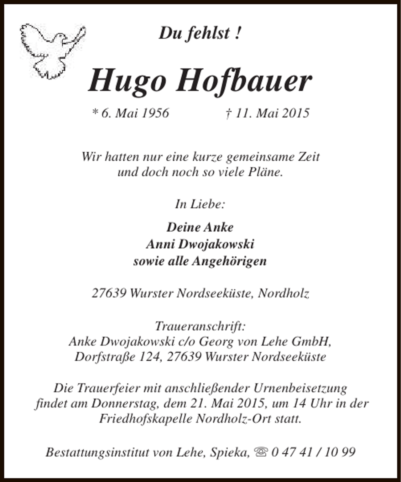 <p>Du fehlst !</p><p>Hugo Hofbauer<br />* 6. Mai 1956</p><p>† 11. Mai 2015</p><p>Wir hatten nur eine kurze gemeinsame Zeit<br />und doch noch so viele Pläne.<br />In Liebe:<br />Deine Anke<br />Anni Dwojakowski<br />sowie alle Angehörigen<br />27639 Wurster Nordseeküste, Nordholz<br />Traueranschrift:<br />Anke Dwojakowski c/o Georg von Lehe GmbH,<br />Dorfstraße 124, 27639 Wurster Nordseeküste<br />Die Trauerfeier mit anschließender Urnenbeisetzung<br />findet am Donnerstag, dem 21. Mai 2015, um 14 Uhr in der<br />Friedhofskapelle Nordholz-Ort statt.<br />Bestattungsinstitut von Lehe, Spieka, s 0 47 41 / 10 99</p>