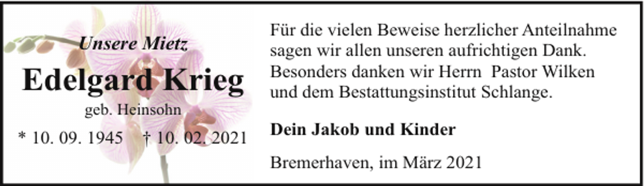 <p>Edelgard Krieg</p><p>Für die vielen Beweise herzlicher Anteilnahme<br />sagen wir allen unseren aufrichtigen Dank.<br />Besonders danken wir Herrn Pastor Wilken<br />und dem Bestattungsinstitut Schlange.</p><p>* 10. 09. 1945</p><p>Dein Jakob und Kinder</p><p>Unsere Mietz<br />geb. Heinsohn</p><p>† 10. 02. 2021</p><p>Bremerhaven, im März 2021</p>