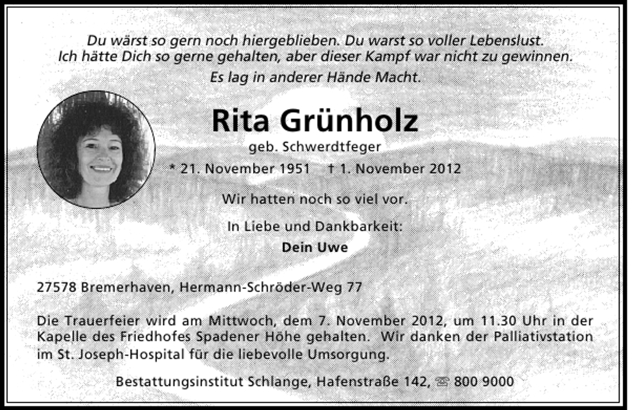 <p>Du wärst so gern noch hiergeblieben. Du warst so voller Lebenslust.<br />Ich hätte Dich so gerne gehalten, aber dieser Kampf war nicht zu gewinnen.<br />Es lag in anderer Hände Macht.</p>
<p>Rita Grünholz<br />geb. Schwerdtfeger</p>
<p>* 21. November 1951</p>
<p>† 1. November 2012</p>
<p>Wir hatten noch so viel vor.<br />In Liebe und Dankbarkeit:<br />Dein Uwe<br />27578 Bremerhaven, Hermann-Schröder-Weg 77<br />Die Trauerfeier wird am Mittwoch, dem 7. November 2012, um 11.30 Uhr in der<br />Kapelle des Friedhofes Spadener Höhe gehalten. Wir danken der Palliativstation<br />im St. Joseph-Hospital für die liebevolle Umsorgung.<br />Bestattungsinstitut Schlange, Hafenstraße 142,  800 9000</p>
