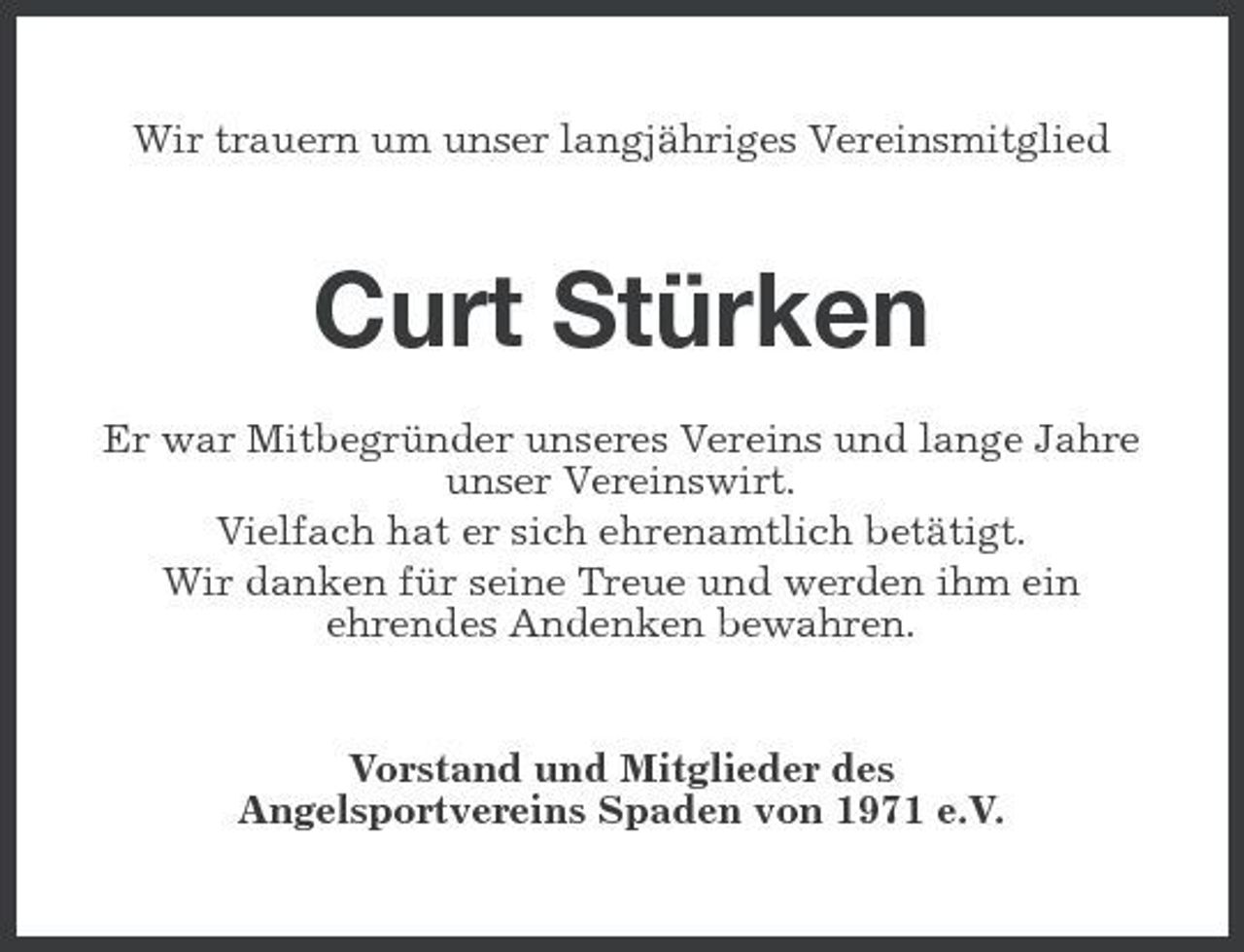 <p>Wir trauern um unser langjähriges Vereinsmitglied</p><p>Curt Stürken<br />Er war Mitbegründer unseres Vereins und lange Jahre unser Vereinswirt. Vielfach hat er sich ehrenamtlich betätigt. Wir danken für seine Treue und werden ihm ein ehrendes Andenken bewahren.</p><p>Vorstand und Mitglieder des Angelsportvereins Spaden von 1971 e.V.</p>
