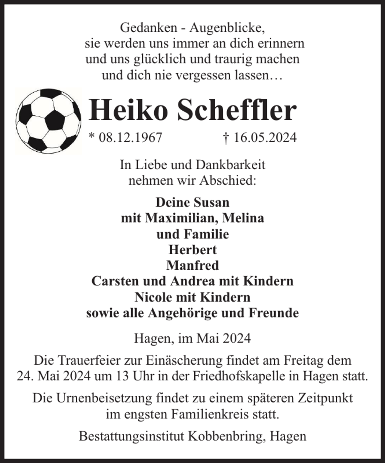 <p>Gedanken - Augenblicke,<br />sie werden uns immer an dich erinnern<br />und uns glücklich und traurig machen<br />und dich nie vergessen lassen…</p><p>Heiko Scheffler<br />* 08.12.1967</p><p>† 16.05.2024</p><p>In Liebe und Dankbarkeit<br />nehmen wir Abschied:<br />Deine Susan<br />mit Maximilian, Melina<br />und Familie<br />Herbert<br />Manfred<br />Carsten und Andrea mit Kindern<br />Nicole mit Kindern<br />sowie alle Angehörige und Freunde<br />Hagen, im Mai 2024<br />Die Trauerfeier zur Einäscherung findet am Freitag dem<br />24. Mai 2024 um 13 Uhr in der Friedhofskapelle in Hagen statt.<br />Die Urnenbeisetzung findet zu einem späteren Zeitpunkt<br />im engsten Familienkreis statt.<br />Bestattungsinstitut Kobbenbring, Hagen</p>