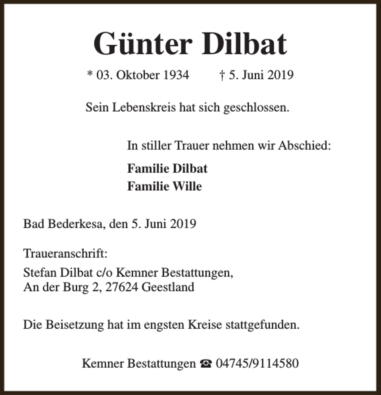 <p>Günter Dilbat<br />* 03. Oktober 1934</p><p>† 5. Juni 2019</p><p>Sein Lebenskreis hat sich geschlossen.<br />In stiller Trauer nehmen wir Abschied:<br />Familie Dilbat<br />Familie Wille<br />Bad Bederkesa, den 5. Juni 2019<br />Traueranschrift:<br />Stefan Dilbat c/o Kemner Bestattungen,<br />An der Burg 2, 27624 Geestland<br />Die Beisetzung hat im engsten Kreise stattgefunden.<br />Kemner Bestattungen S 04745/9114580</p>