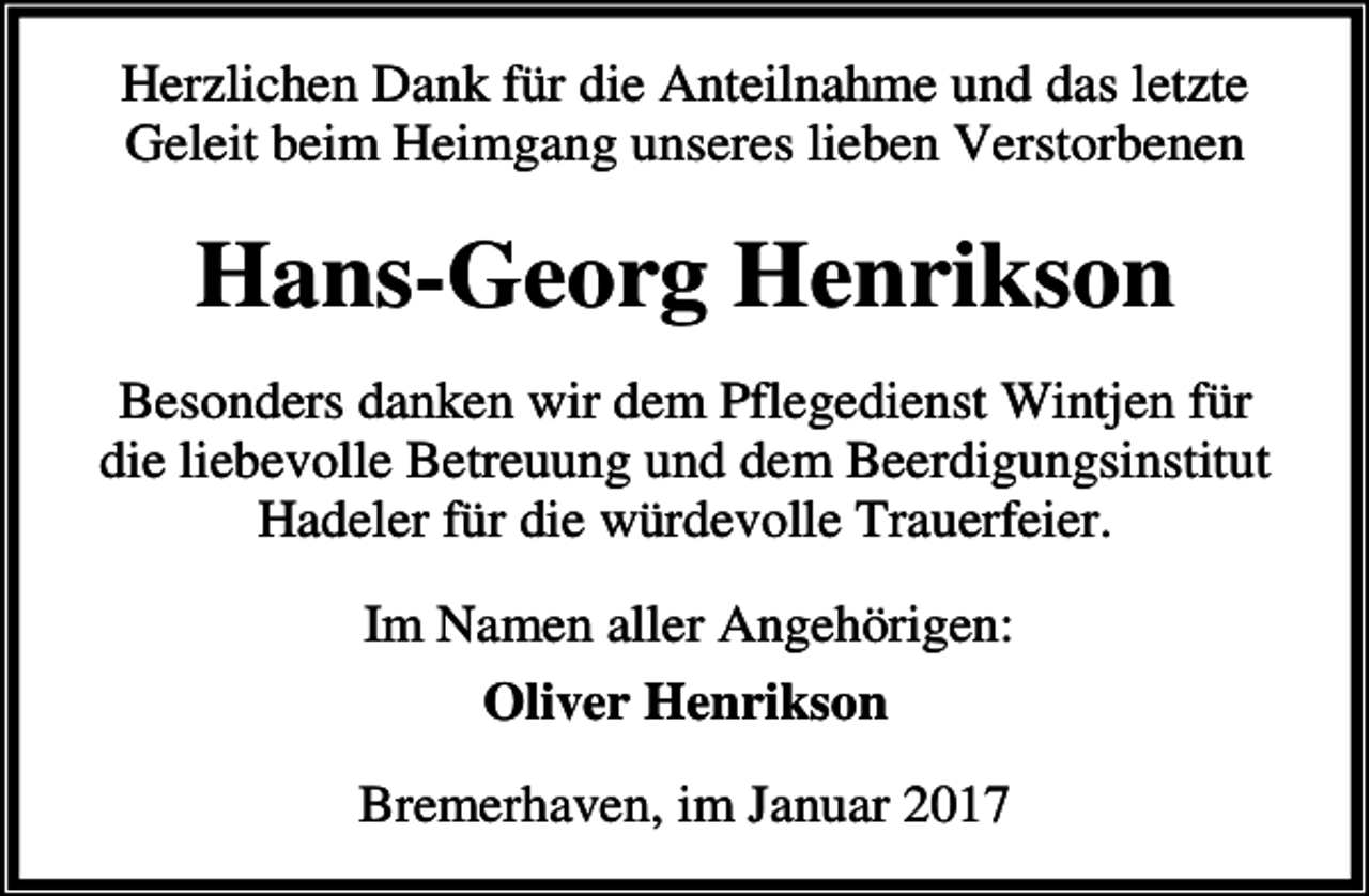 <p>Herzlichen Dank für die Anteilnahme und das letzte<br />Geleit beim Heimgang unseres lieben Verstorbenen</p><p>Hans-Georg Henrikson<br />Besonders danken wir dem Pflegedienst Wintjen für<br />die liebevolle Betreuung und dem Beerdigungsinstitut<br />Hadeler für die würdevolle Trauerfeier.<br />Im Namen aller Angehörigen:<br />Oliver Henrikson<br />Bremerhaven, im Januar 2017</p>