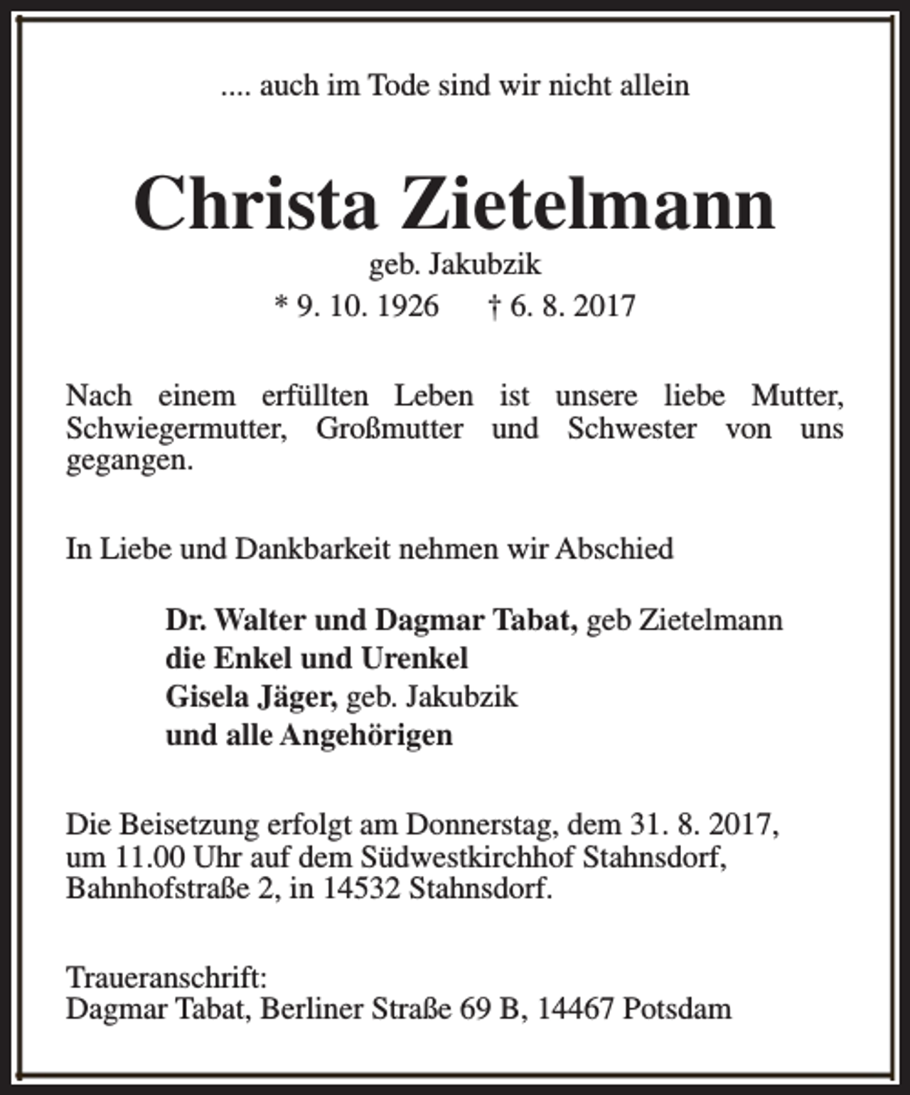 <p>.... auch im Tode sind wir nicht allein</p><p>Christa Zietelmann<br />geb. Jakubzik<br />* 9. 10. 1926<br />† 6. 8. 2017</p><p>Nach einem erfüllten Leben ist unsere liebe Mutter,<br />Schwiegermutter, Großmutter und Schwester von uns<br />gegangen.<br />In Liebe und Dankbarkeit nehmen wir Abschied<br />Dr. Walter und Dagmar Tabat, geb Zietelmann<br />die Enkel und Urenkel<br />Gisela Jäger, geb. Jakubzik<br />und alle Angehörigen<br />Die Beisetzung erfolgt am Donnerstag, dem 31. 8. 2017,<br />um 11.00 Uhr auf dem Südwestkirchhof Stahnsdorf,<br />Bahnhofstraße 2, in 14532 Stahnsdorf.<br />Traueranschrift:<br />Dagmar Tabat, Berliner Straße 69 B, 14467 Potsdam</p>