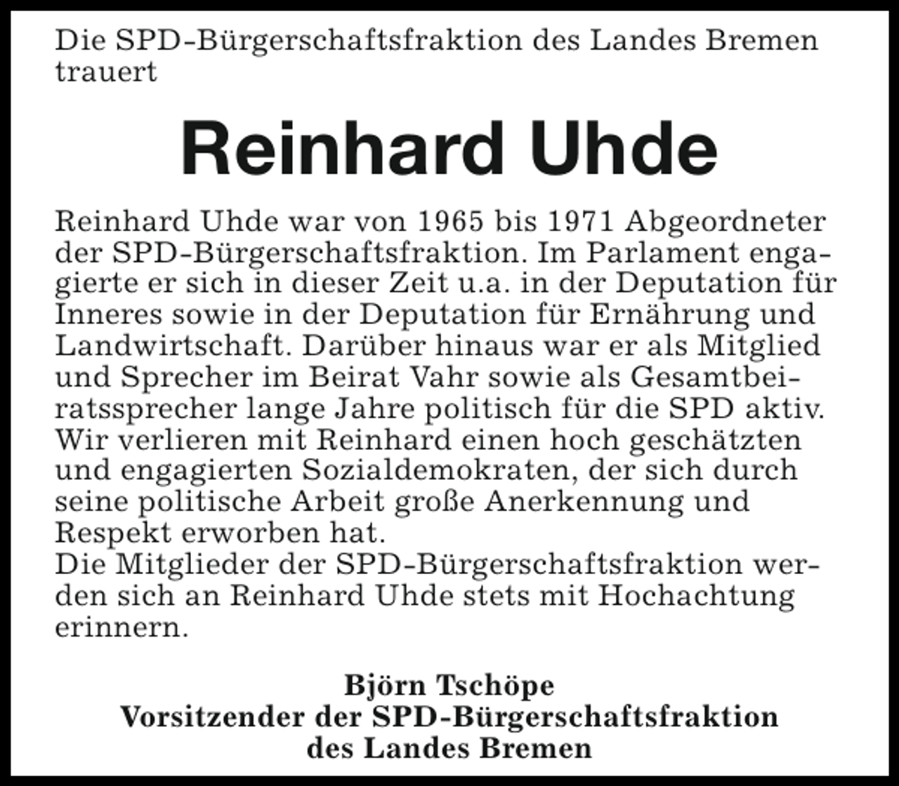 <p>Die SPD-Bürgerschaftsfraktion des Landes Bremen<br />trauert</p><p>Reinhard Uhde<br />Reinhard Uhde war von 1965 bis 1971 Abgeordneter<br />der SPD-Bürgerschaftsfraktion. Im Parlament engagierte er sich in dieser Zeit u.a. in der Deputation für<br />Inneres sowie in der Deputation für Ernährung und<br />Landwirtschaft. Darüber hinaus war er als Mitglied<br />und Sprecher im Beirat Vahr sowie als Gesamtbeiratssprecher lange Jahre politisch für die SPD aktiv.<br />Wir verlieren mit Reinhard einen hoch geschätzten<br />und engagierten Sozialdemokraten, der sich durch<br />seine politische Arbeit große Anerkennung und<br />Respekt erworben hat.<br />Die Mitglieder der SPD-Bürgerschaftsfraktion werden sich an Reinhard Uhde stets mit Hochachtung<br />erinnern.<br />Björn Tschöpe<br />Vorsitzender der SPD-Bürgerschaftsfraktion<br />des Landes Bremen</p>