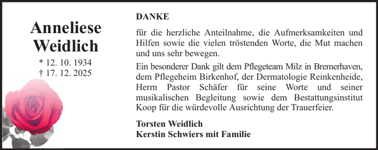 <p>Anneliese<br />Weidlich<br />* 12. 10. 1934<br />† 17. 12. 2025</p><p>DANKE<br />für die herzliche Anteilnahme, die Aufmerksamkeiten und<br />Hilfen sowie die vielen tröstenden Worte, die Mut machen<br />und uns sehr bewegen.<br />Ein besonderer Dank gilt dem Pflegeteam Milz in Bremerhaven,<br />dem Pflegeheim Birkenhof, der Dermatologie Reinkenheide,<br />Herrn Pastor Schäfer für seine Worte und seiner<br />musikalischen Begleitung sowie dem Bestattungsinstitut<br />Koop für die würdevolle Ausrichtung der Trauerfeier.<br />Torsten Weidlich<br />Kerstin Schwiers mit Familie</p>