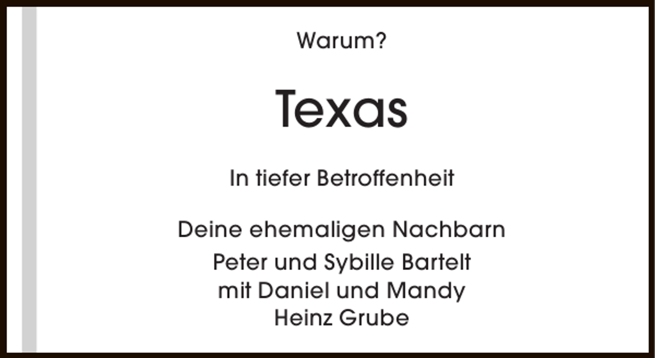<p>Warum?</p><p>Texas<br />In tiefer Betroffenheit<br />Deine ehemaligen Nachbarn<br />Peter und Sybille Bartelt<br />mit Daniel und Mandy<br />Heinz Grube</p>