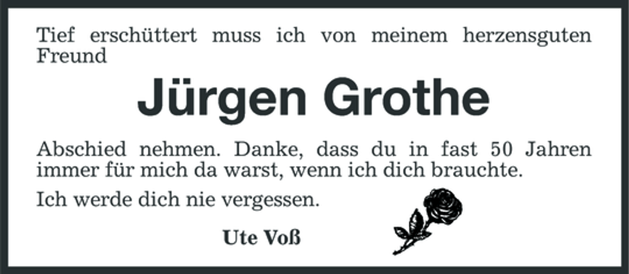 <p>Tief erschüttert muss ich von meinem herzensguten Freund</p><p>Jürgen Grothe<br />Abschied nehmen. Danke, dass du in fast 50 Jahren immer für mich da warst, wenn ich dich brauchte. Ich werde dich nie vergessen. Ute Voß</p>