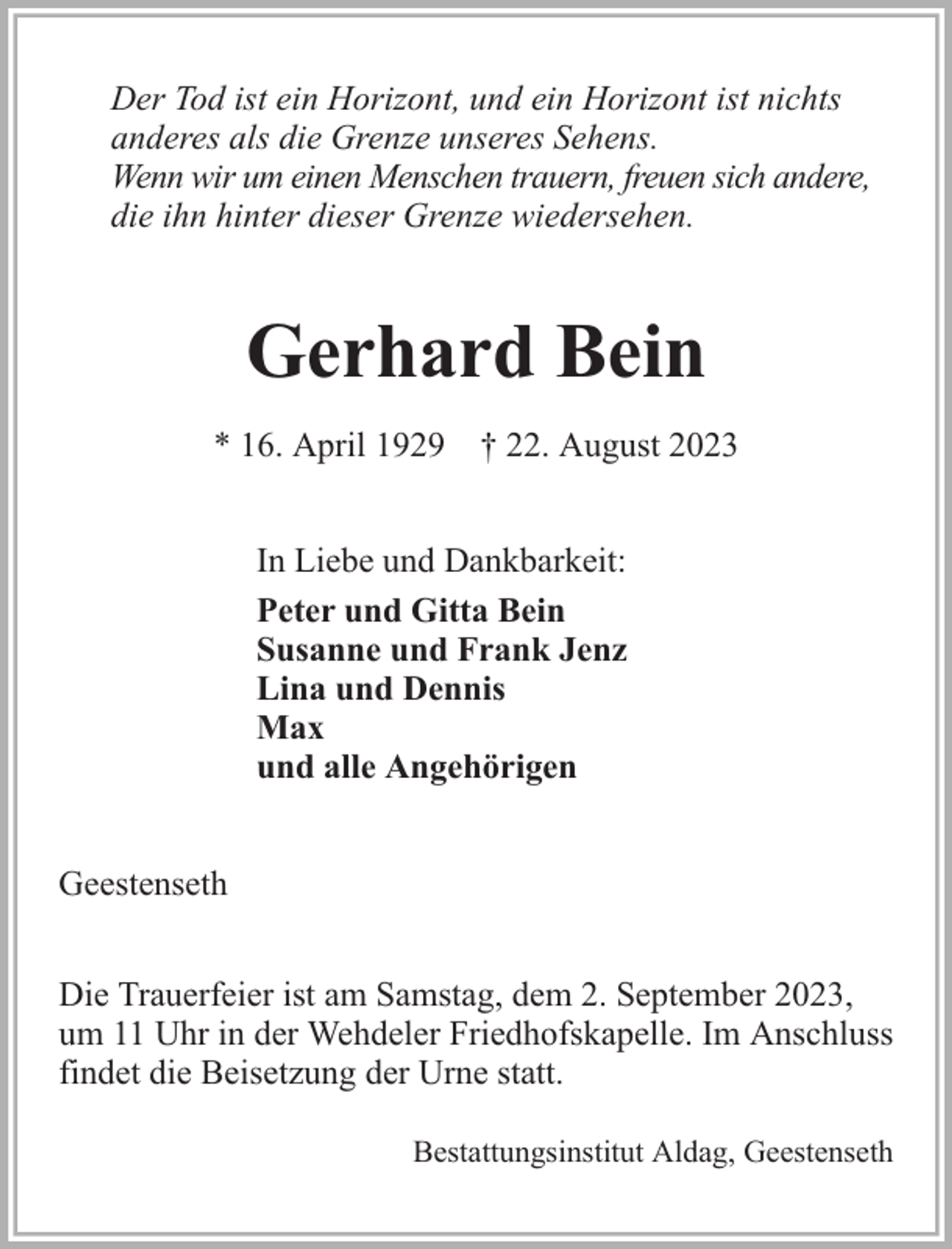 <p>Der Tod ist ein Horizont, und ein Horizont ist nichts<br />anderes als die Grenze unseres Sehens.<br />Wenn wir um einen Menschen trauern, freuen sich andere,<br />die ihn hinter dieser Grenze wiedersehen.</p><p>Gerhard Bein<br />* 16. April 1929 † 22. August 2023<br />In Liebe und Dankbarkeit:<br />Peter und Gitta Bein<br />Susanne und Frank Jenz<br />Lina und Dennis<br />Max<br />und alle Angehörigen<br />Geestenseth<br />Die Trauerfeier ist am Samstag, dem 2. September 2023,<br />um 11 Uhr in der Wehdeler Friedhofskapelle. Im Anschluss<br />findet die Beisetzung der Urne statt.<br />Bestattungsinstitut Aldag, Geestenseth</p>