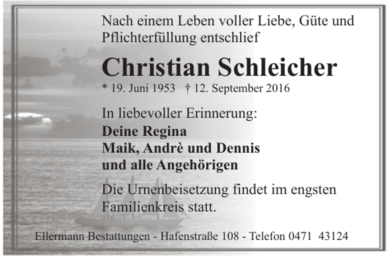 <p>Nach einem Leben voller Liebe, Güte und<br />Pflichterfüllung entschlief</p><p>Christian Schleicher<br />* 19. Juni 1953 † 12. September 2016</p><p>In liebevoller Erinnerung:<br />Deine Regina<br />Maik, Andrè und Dennis<br />und alle Angehörigen<br />Die Urnenbeisetzung findet im engsten<br />Familienkreis statt.<br />Ellermann Bestattungen - Hafenstraße 108 - Telefon 0471 43124</p>