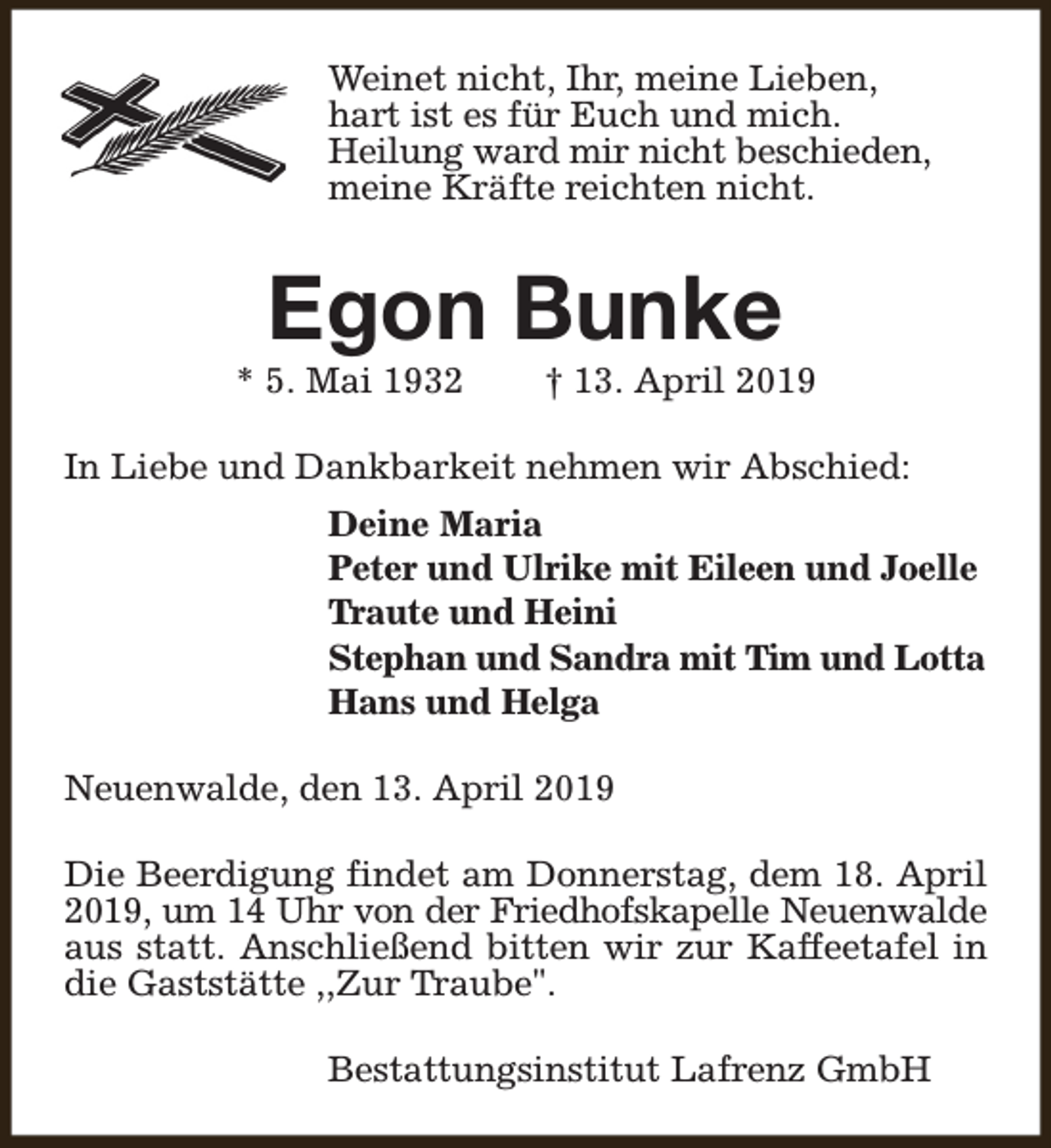 <p>Weinet nicht, Ihr, meine Lieben,<br />hart ist es für Euch und mich.<br />Heilung ward mir nicht beschieden,<br />meine Kräfte reichten nicht.</p><p>Egon Bunke</p><p>* 5. Mai 1932</p><p>† 13. April 2019</p><p>In Liebe und Dankbarkeit nehmen wir Abschied:<br />Deine Maria<br />Peter und Ulrike mit Eileen und Joelle<br />Traute und Heini<br />Stephan und Sandra mit Tim und Lotta<br />Hans und Helga<br />Neuenwalde, den 13. April 2019<br />Die Beerdigung findet am Donnerstag, dem 18. April<br />2019, um 14 Uhr von der Friedhofskapelle Neuenwalde<br />aus statt. Anschließend bitten wir zur Kaffeetafel in<br />die Gaststätte ,,Zur Traube".<br />Bestattungsinstitut Lafrenz GmbH</p>