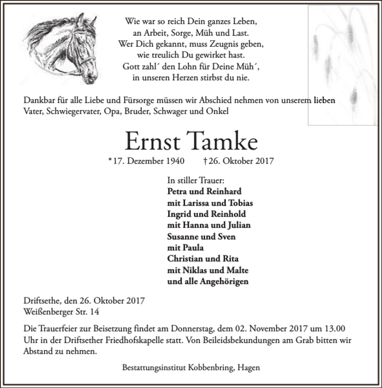<p>Wie war so reich Dein ganzes Leben,<br />an Arbeit, Sorge, Müh und Last.<br />Wer Dich gekannt, muss Zeugnis geben,<br />wie treulich Du gewirket hast.<br />Gott zahl´ den Lohn für Deine Müh´,<br />in unseren Herzen stirbst du nie.<br />Dankbar für alle Liebe und Fürsorge müssen wir Abschied nehmen von unserem lieben<br />Vater, Schwiegervater, Opa, Bruder, Schwager und Onkel</p><p>Ernst Tamke</p><p>* 17. Dezember 1940</p><p>† 26. Oktober 2017</p><p>In stiller Trauer:<br />Petra und Reinhard<br />mit Larissa und Tobias<br />Ingrid und Reinhold<br />mit Hanna und Julian<br />Susanne und Sven<br />mit Paula<br />Christian und Rita<br />mit Niklas und Malte<br />und alle Angehörigen<br />Driftsethe, den 26. Oktober 2017<br />Weißenberger Str. 14<br />Die Trauerfeier zur Beisetzung findet am Donnerstag, dem 02. November 2017 um 13.00<br />Uhr in der Driftsether Friedhofskapelle statt. Von Beileidsbekundungen am Grab bitten wir<br />Abstand zu nehmen.<br />Bestattungsinstitut Kobbenbring, Hagen</p>