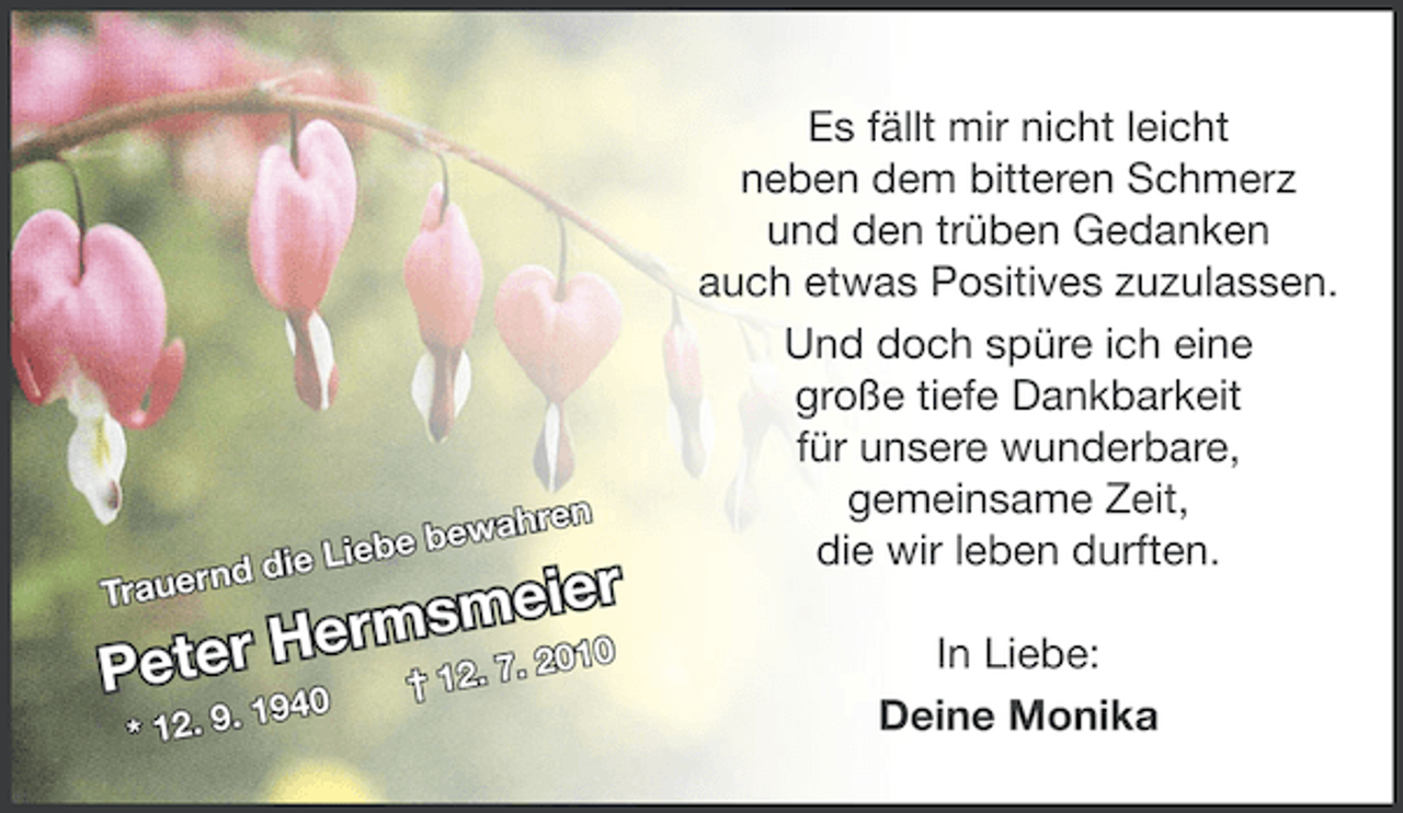 <p>ahren</p><p>ew<br />iebe b<br />d die L</p><p>eier<br />ermsm . 2010<br />ter H<br />7</p><p>n<br />Trauer</p><p>Pe</p><p>. 1940<br />* 12. 9</p><p>† 12.</p><p>Es fällt mir nicht leicht<br />neben dem bitteren Schmerz<br />und den trüben Gedanken<br />auch etwas Positives zuzulassen.<br />Und doch spüre ich eine<br />große tiefe Dankbarkeit<br />für unsere wunderbare,<br />gemeinsame Zeit,<br />die wir leben durften.<br />In Liebe:<br />Deine Monika</p>