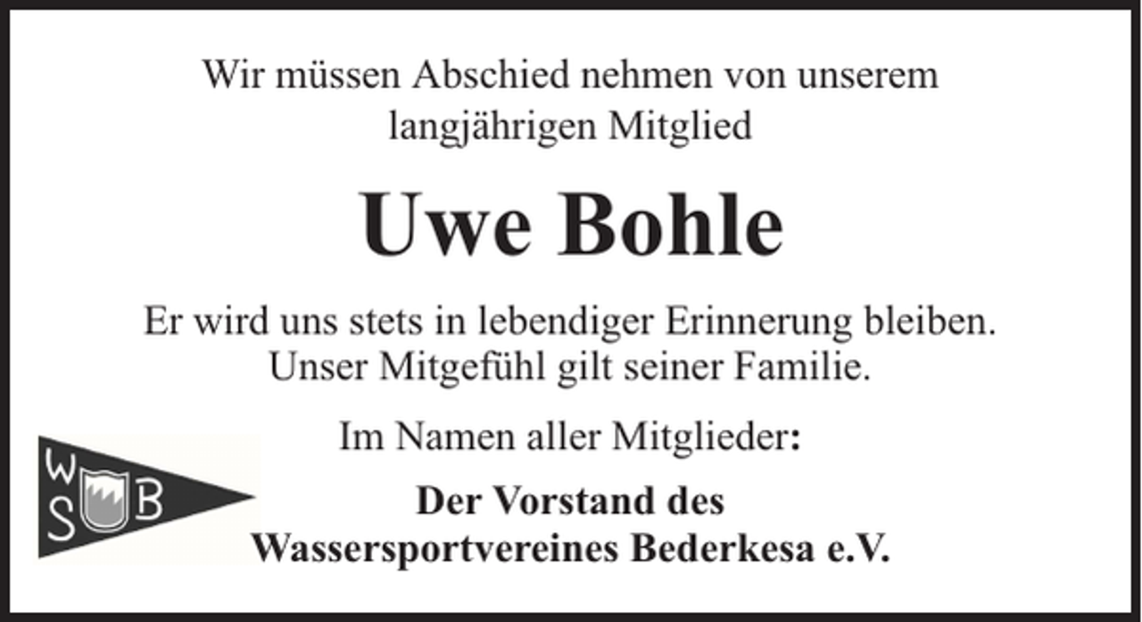 <p>Wir müssen Abschied nehmen von unserem<br />langjährigen Mitglied</p><p>Uwe Bohle<br />Er wird uns stets in lebendiger Erinnerung bleiben.<br />Unser Mitgefühl gilt seiner Familie.<br />Im Namen aller Mitglieder:<br />Der Vorstand des<br />Wassersportvereines Bederkesa e.V.</p>