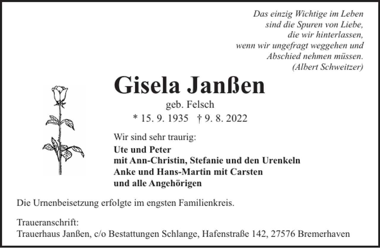<p>Das einzig Wichtige im Leben<br />sind die Spuren von Liebe,<br />die wir hinterlassen,<br />wenn wir ungefragt weggehen und<br />Abschied nehmen müssen.<br />(Albert Schweitzer)</p><p>Gisela Janßen<br />geb. Felsch<br />* 15. 9. 1935 † 9. 8. 2022</p><p>Wir sind sehr traurig:<br />Ute und Peter<br />mit Ann-Christin, Stefanie und den Urenkeln<br />Anke und Hans-Martin mit Carsten<br />und alle Angehörigen<br />Die Urnenbeisetzung erfolgte im engsten Familienkreis.<br />Traueranschrift:<br />Trauerhaus Janßen, c/o Bestattungen Schlange, Hafenstraße 142, 27576 Bremerhaven</p>