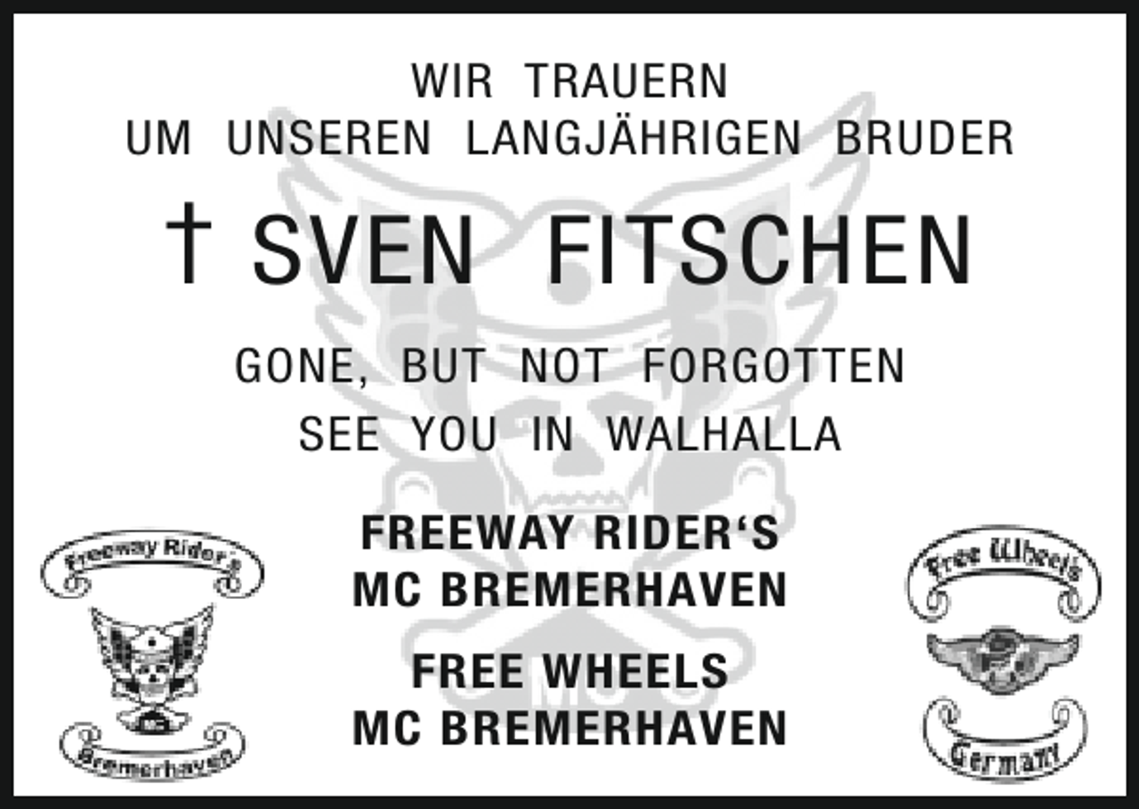 <p>WIR TRAUERN<br />UM UNSEREN LANGJÄHRIGEN BRUDER</p><p>† SVEN FITSCHEN<br />GONE, BUT NOT FORGOTTEN<br />SEE YOU IN WALHALLA<br />FREEWAY RIDER‘S<br />MC BREMERHAVEN<br />FREE WHEELS<br />MC BREMERHAVEN</p>