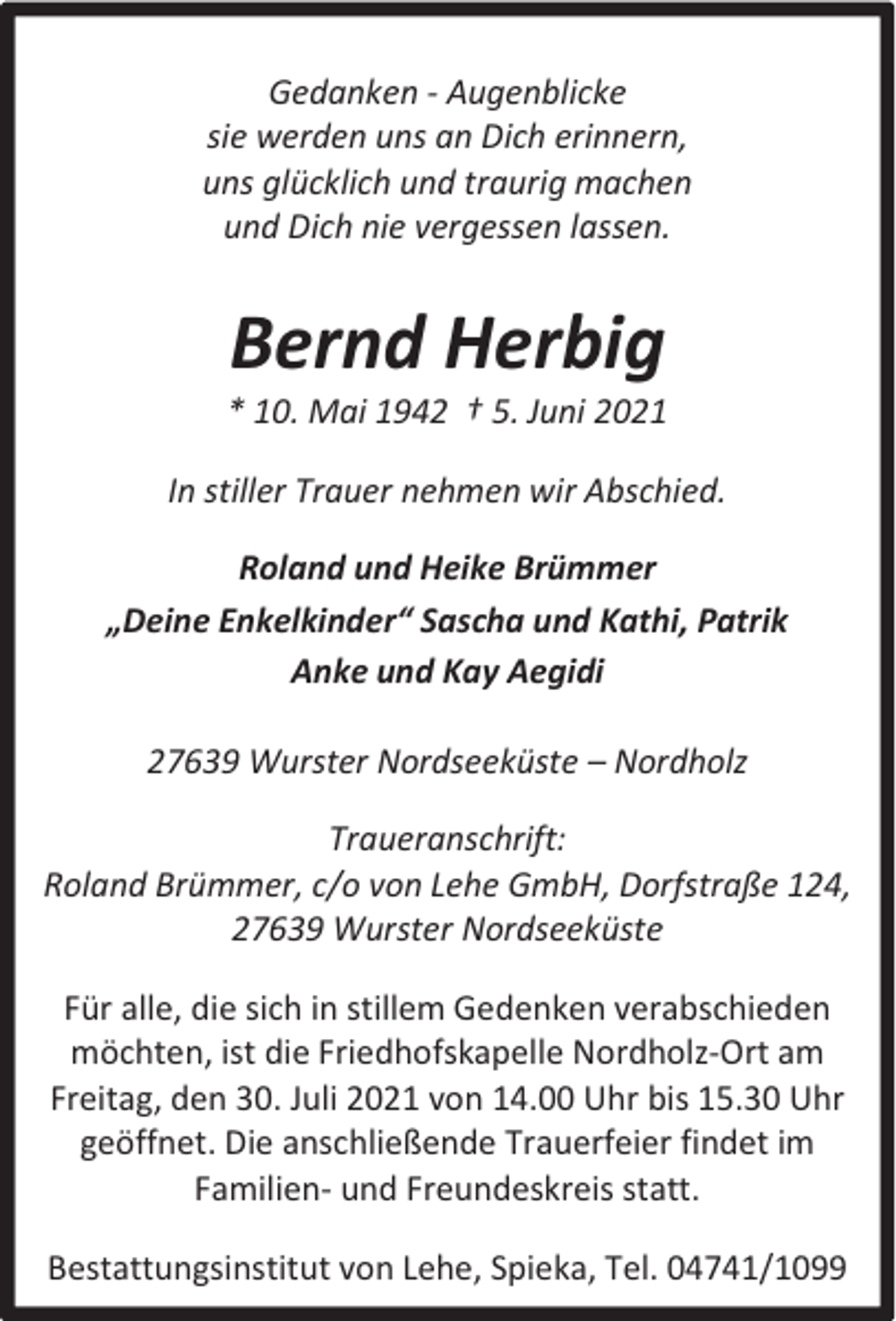 <p>Gedanken - Augenblicke<br />sie werden uns an Dich erinnern,<br />uns glücklich und traurig machen<br />und Dich nie vergessen lassen.</p><p>Bernd Herbig</p><p>* 10. Mai 1942 † 5. Juni 2021<br />In stiller Trauer nehmen wir Abschied.<br />Roland und Heike Brümmer<br />„Deine Enkelkinder“ Sascha und Kathi, Patrik<br />Anke und Kay Aegidi<br />27639 Wurster Nordseeküste – Nordholz<br />Traueranschrift:<br />Roland Brümmer, c/o von Lehe GmbH, Dorfstraße 124,<br />27639 Wurster Nordseeküste<br />Für alle, die sich in stillem Gedenken verabschieden<br />möchten, ist die Friedhofskapelle Nordholz-Ort am<br />Freitag, den 30. Juli 2021 von 14.00 Uhr bis 15.30 Uhr<br />geöffnet. Die anschließende Trauerfeier findet im<br />Familien- und Freundeskreis statt.<br />Bestattungsinstitut von Lehe, Spieka, Tel. 04741/1099</p>