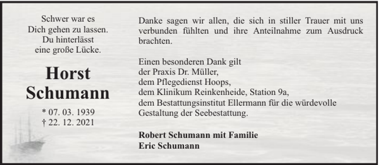 <p>Schwer war es<br />Dich gehen zu lassen.<br />Du hinterlässt<br />eine große Lücke.</p>
<p>Horst<br />Schumann<br />* 07. 03. 1939<br />† 22. 12. 2021</p>
<p>Danke sagen wir allen, die sich in stiller Trauer mit uns<br />verbunden fühlten und ihre Anteilnahme zum Ausdruck<br />brachten.<br />Einen besonderen Dank gilt<br />der Praxis Dr. Müller,<br />dem Pflegedienst Hoops,<br />dem Klinikum Reinkenheide, Station 9a,<br />dem Bestattungsinstitut Ellermann für die würdevolle<br />Gestaltung der Seebestattung.<br />Robert Schumann mit Familie<br />Eric Schumann</p>