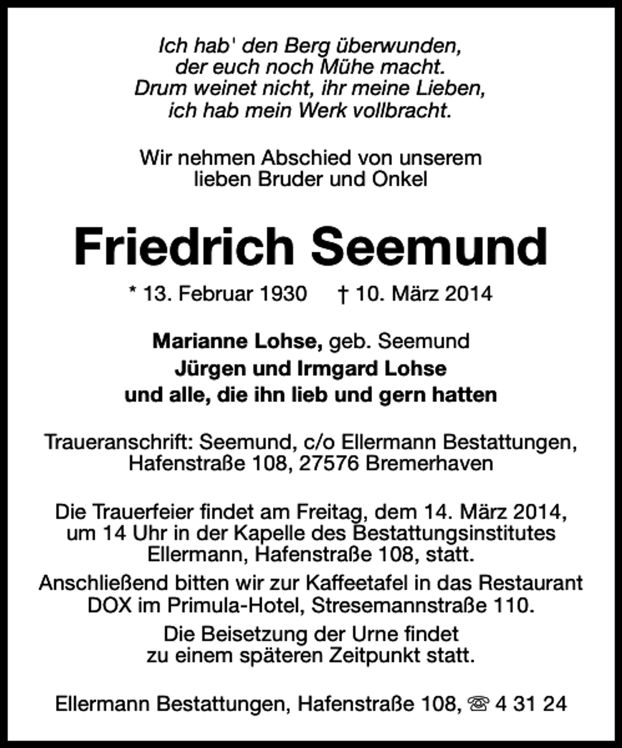 <p>Ich hab' den Berg überwunden,<br />der euch noch Mühe macht.<br />Drum weinet nicht, ihr meine Lieben,<br />ich hab mein Werk vollbracht.<br />Wir nehmen Abschied von unserem<br />lieben Bruder und Onkel</p><p>Friedrich Seemund<br />* 13. Februar 1930</p><p>† 10. März 2014</p><p>Marianne Lohse, geb. Seemund<br />Jürgen und Irmgard Lohse<br />und alle, die ihn lieb und gern hatten<br />Traueranschrift: Seemund, c/o Ellermann Bestattungen,<br />Hafenstraße 108, 27576 Bremerhaven<br />Die Trauerfeier findet am Freitag, dem 14. März 2014,<br />um 14 Uhr in der Kapelle des Bestattungsinstitutes<br />Ellermann, Hafenstraße 108, statt.<br />Anschließend bitten wir zur Kaffeetafel in das Restaurant<br />DOX im Primula-Hotel, Stresemannstraße 110.<br />Die Beisetzung der Urne findet<br />zu einem späteren Zeitpunkt statt.<br />Ellermann Bestattungen, Hafenstraße 108, s 4 31 24</p>