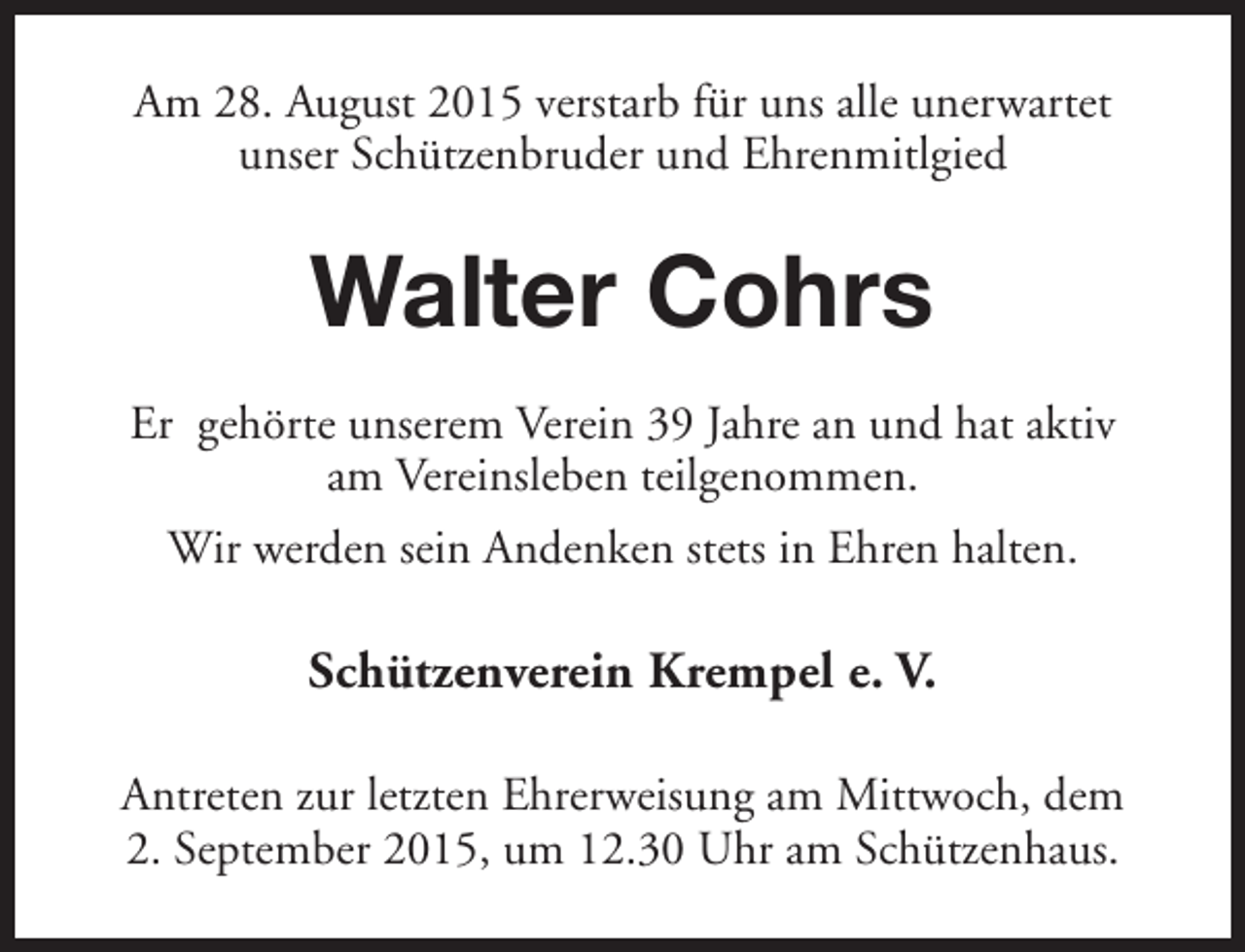<p>Am 28. August 2015 verstarb für uns alle unerwartet<br />unser Schützenbruder und Ehrenmitlgied</p><p>Walter Cohrs<br />Er gehörte unserem Verein 39 Jahre an und hat aktiv<br />am Vereinsleben teilgenommen.<br />Wir werden sein Andenken stets in Ehren halten.</p><p>Schützenverein Krempel e. V.<br />Antreten zur letzten Ehrerweisung am Mittwoch, dem<br />2. September 2015, um 12.30 Uhr am Schützenhaus.</p>