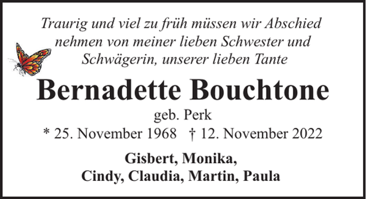 <p>Traurig und viel zu früh müssen wir Abschied<br />nehmen von meiner lieben Schwester und<br />Schwägerin, unserer lieben Tante</p><p>Bernadette Bouchtone<br />geb. Perk<br />* 25. November 1968 † 12. November 2022<br />Gisbert, Monika,<br />Cindy, Claudia, Martin, Paula</p>